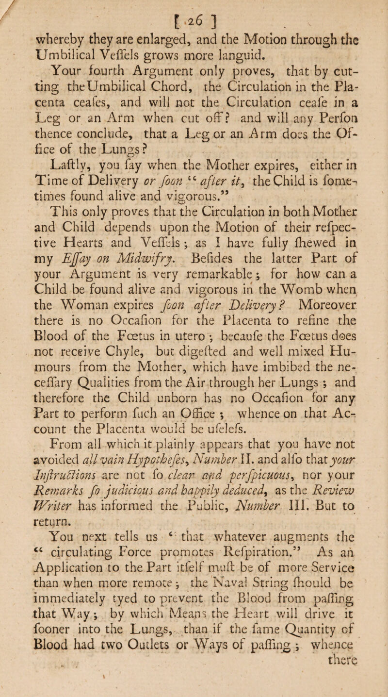 whereby they are enlarged, and the Motion through the Umbilical Veffels grows more languid. Your fourth Argument only proves, that by cut¬ ting theUmbilical Chord, the Circulation in the Pla¬ centa ceafes, and will not the Circulation ceafe in a Leg or an Arm when cut off? and will any Perfon thence conclude, that a Leg or an Arm does the Of¬ fice of the Lungs ? Laftly, you fay when the Mother expires, either in Time of Deliv^ery or foon after the Child is fome- times found alive and vigorous.” o This only proves that the Circulation in both Mother and Child depends upon the Motion of their refpec- tive Hearts and Veffels; as I have fully ihewed in my Effay on Midwifry. Befides the latter Part of your Argument is very remarkable; for how can a Child be found alive and vigorous in the Womb when the Woman expires foon after Delivery? Moreover there is no Occafion for the Placenta to refine the Blood of the Foetus in utero •, becaufe the Foetus does not receive Chyle, but digefted and well mixed Hu¬ mours from the Mother, which have imbibed the ne- ceffary Qualities from the Air through her Lungs ; and therefore the Child unborn has no Occafion for any Part to perform fuch an Office ; whence on that Ac¬ count the Placenta would be ufelefs. From all which it plainly appears that you have not avoided all vain Hypothefes^ Number II. and alfo x^2i\.your Infiru^iom are not fo clear and perfpicuous^ nor your Remarks fo judicious and happily deduced^ as the Review Writer has informed the Public, Number III. But to return. You next tells us that whatever augments the “ circulating Force promotes Refpiration.” As an Application to the Part itfelf mud be of more Service than when more remote *, the Naval String flaould be immediately tyed to prevent the Blood from paffing that Way, by which Means the Heart vfill drive it fooner into the Lungs, than if the lame Quantity of Blood had two Outlets or \yays of paffing i whence there