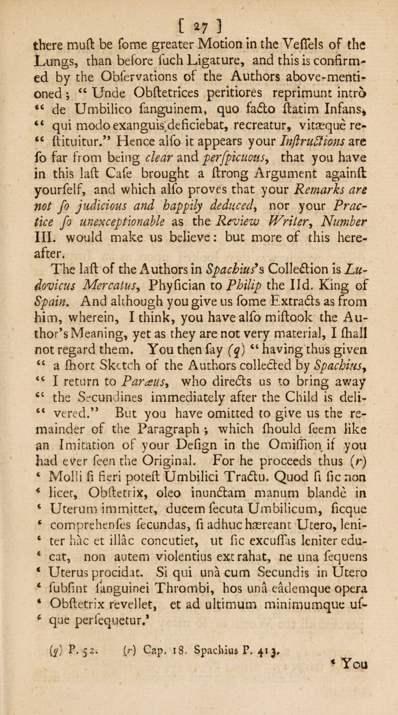 there muft be fome greater Motion in the Vefiels of the Lungs, than before fuch Ligature, and this is confirm¬ ed by the Obfervations of the Authors above-menti¬ oned ; “ Unde Obftetrices peritiores reprimunt intro de Umbilico fanguinem, quo fa<5lo ftatim Infans^ “ qui modo exanguis;deficiebat, recreatur, vit^que re- “ ftituitur.” Hence alfo it appears your Inflru^ions fo far from being dear and ^erfptcuons^ that you have in this laft Cafe brought a ftrong Argument againft yourfelf, and which alfo proves that your Remarks are not fo judicious and happily deduced, nor your Prac¬ tice fo unexceptionable as the Review Writer, Number III. would make us believe: but more of this here¬ after. The laft of the Authors in Spachius^s ColIe(ftion is Lu- dovicus Mercaius, Phyfician to Philip the I Id. King of Spain. And although you give us fome Extrads as from him, wherein, I think, you have alfo miftook the Au¬ thor’s Meaning, yet as they are not very material, I fhall not regard them. You then fay (q) “ having thus given “ a fhorc Sketch of the Authors collecled by Spachius, “ I return to Parous, who direds us to bring av/ay the Sc-cundines immediately after the Child is deli- “ vered.” But you have omitted to give us the re¬ mainder of the Paragraph *, which ftiould feem like an Imitation of your Defign in the OmifTion if you had ever feen the Original. For he proceeds thus (r) ‘ Moili fi fieri poteft Umbilici Tradu. Quod fi fic non * licet, Obftetrix, oleo inundam manum blande in ‘ Uterum immittet, ducem fecuta Umbilicum, ficque * comprehenfes fecundas, fi adhuchsereant Utero, leni- ‘ ter hac et iliac concutiet, ut fic excuflas leniter edu- ‘ cat, non autem violentius extrahat, ne una fequens ‘ Uterus procidat. Si qui una cum Secundis in Utero ‘ fubfint langLiinei Thrombi, hos una eademque opera ‘ Obftetrix revellet, et ad ultimum minimumque uf- ^ que perfequetur.* if E 5 (c) Cap, 18. Spachius P. 41 j. » You