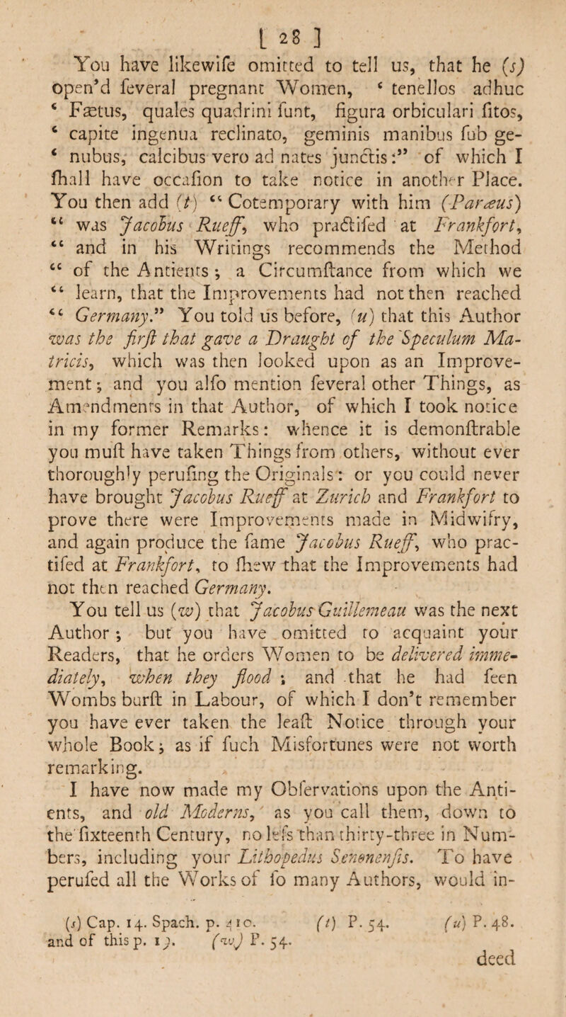 You have likewife omitted to tell us, that he (jJ open’d feverai pregnane Women, ‘ tenellos adhuc ‘ Fsetus, qiiales quadrini funt, figura orbicular! fitos, ‘ capite ingenua reclinato, geininis manibus Tub ge- * nubus, calcibus vero ad nates junctisof which I fhall have occafion to take notice in anothe r Place. You then add (/) Cotemporary with him (Par^eus) “ was Jacohis Rueff^ who pradifed at Frankfort^ “ and in his Writings recommends the Method of the Antients *, a Circumflance from which we “ learn, that the Improvements had not then reached GermanyP You told us before, ^u) that this Author the firft that gave a Draught of the 'Speculum Ma- tricis^ which was then looked upon as an Improve¬ ment ; and you alfo mention feverai other Things, as Amendments in that Author, of which I took notice in my former Remarks: vdience it is demonftrable you muft have taken Things from others, without ever thoroughly peruiing the Originals: or you could never have brought Jacobus Rueff at Zurich and Frankfort to prove there were Improvements made in Midwifry, and again produce the fame Jacobus Ruejf^ who prac- tifed at Frankfort^ to fhew that the improvements had not then reached Germany, You tell us {w) that Jacohus Guillemeau was the next Author; but you have omitted to acquaint your Readers, that he orders Women to be delivered imme^ diately,, when they flood \ and that he had feen Wombs burft in Labour, of which I don’t remember you have ever taken the lead Notice through your whole Book j as if fuch Misfortunes were not worth remarking. I have now made my Obfervations upon the Anti¬ ents, 2indi old Moderns^ as you call them, down to the'fixteenrh Century, nohfs'than thirty-three in Num¬ bers, including your Litbopediis Senenenfls, To have perufed all the Works of fo many Authors, would in- (j) Cap. 14. Spach. p. ^ lo. (t) P.54. (u)?.y^. and of thisp. 1;. (n.v) F. 54. deed