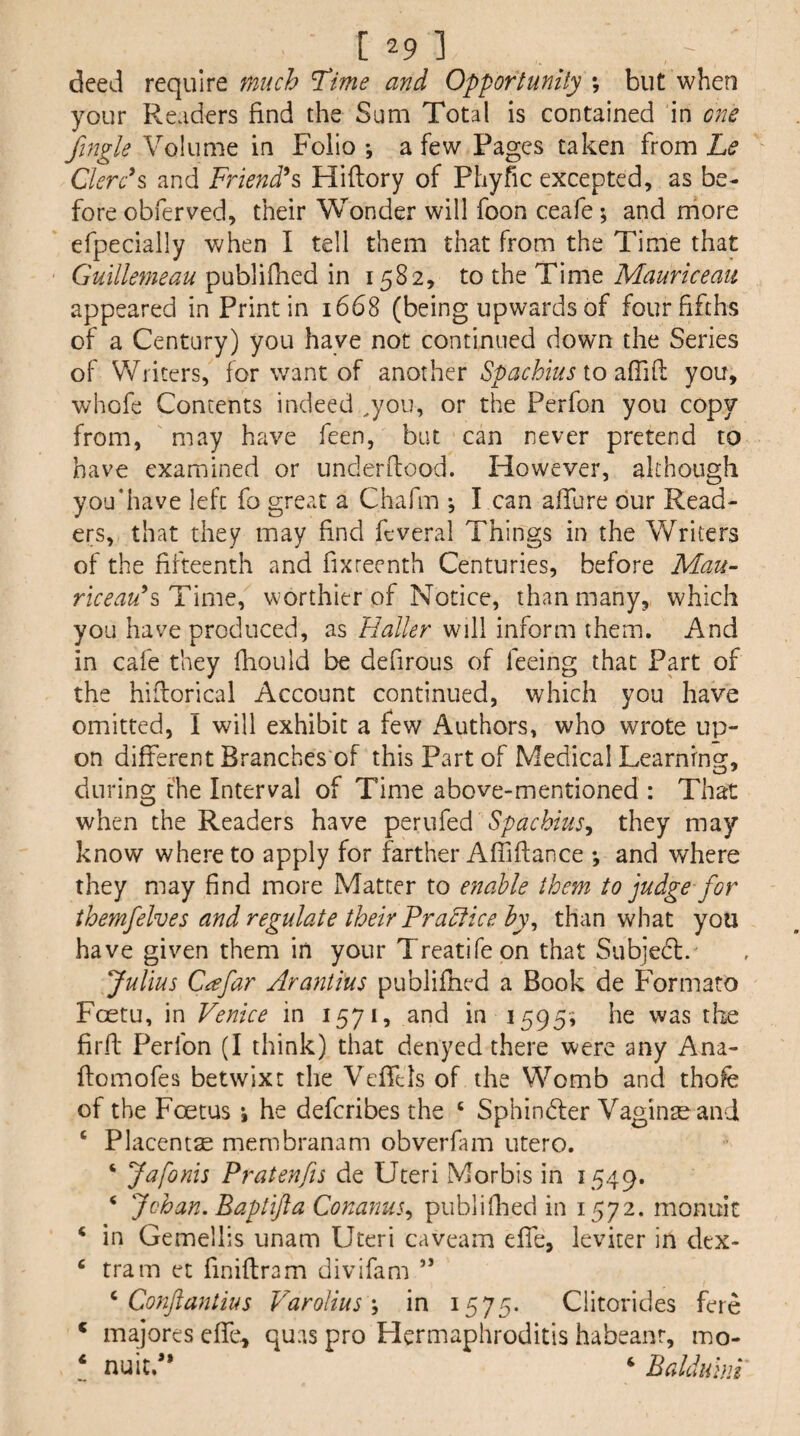 deed require much Time and Opportunity ; but when your Readers find the Sum Total is contained in one fingle Volume in Folio •, a few Pages taken from Le ' Clerc\ and Friends Hiflory of Phyfic excepted, as be¬ fore obferved, their Wonder will foon ceafe; and rhore efpecially when I tell them that from the Time that Guillemeau publifhed in 1582, to the Time Mauriceau appeared in Print in 1668 (being upwards of four fifths of a Century) you have not continued down the Series of Writers, for want of another Spachius io you, whofe Concents indeed .you, or the Perfon you copy from, may have feen, but can never pretend to have examined or underflood. However, although youdiave left fo great a Chafm j I can affure our Read¬ ers, that they may find fcveral Things in the Writers of the fifteenth and fixreenth Centuries, before Mau- riceau^Tim^^ worthier of Notice, than many, which you have produced, as Haller will inform them. And in cafe they fhould be defirous of feeing that Part of the hiflorical Account continued, which you have omitted, I will exhibit a few Authors, who wrote up¬ on different Branches'of this Part of Medical Learning, during the Interval of Time above-mentioned : That when the Readers have Spacbius^ they may know whereto apply for farther Afiiftance *, and where they may find more Matter to e7iable them to judge for ibemfelves and regulate their FraHice by^ than what you have given them in your Treatifeon that Subjedl. Julius C^far Arantius publifhed a Book de Formato Foetu, in Venice in 1571, and in 1595; he was the firfi Perfon (I think) that denyed there were any Ana- ffomofes betwixt the Veffels of the Womb and thofe of the Foetus *, he defcribes the ‘ Sphindler Vagina and ‘ Placentae membranam obverfam utero. ‘ Jafonis Pratenfis de Uteri Morbis in 1549. ‘ Johan. Baptifta Conanus., publiflied in 1572. monuit ‘ in Gemellis unam Uteri caveam effe, leviter in dex- ‘ tram et finiflram divifam ” ^ Conftantius Varolius \ in 1575. Clitorides fere ‘ majores effe^ quas pro Hermaphroditis habeanr, mo- ‘ nuit/* ‘ Balduhii