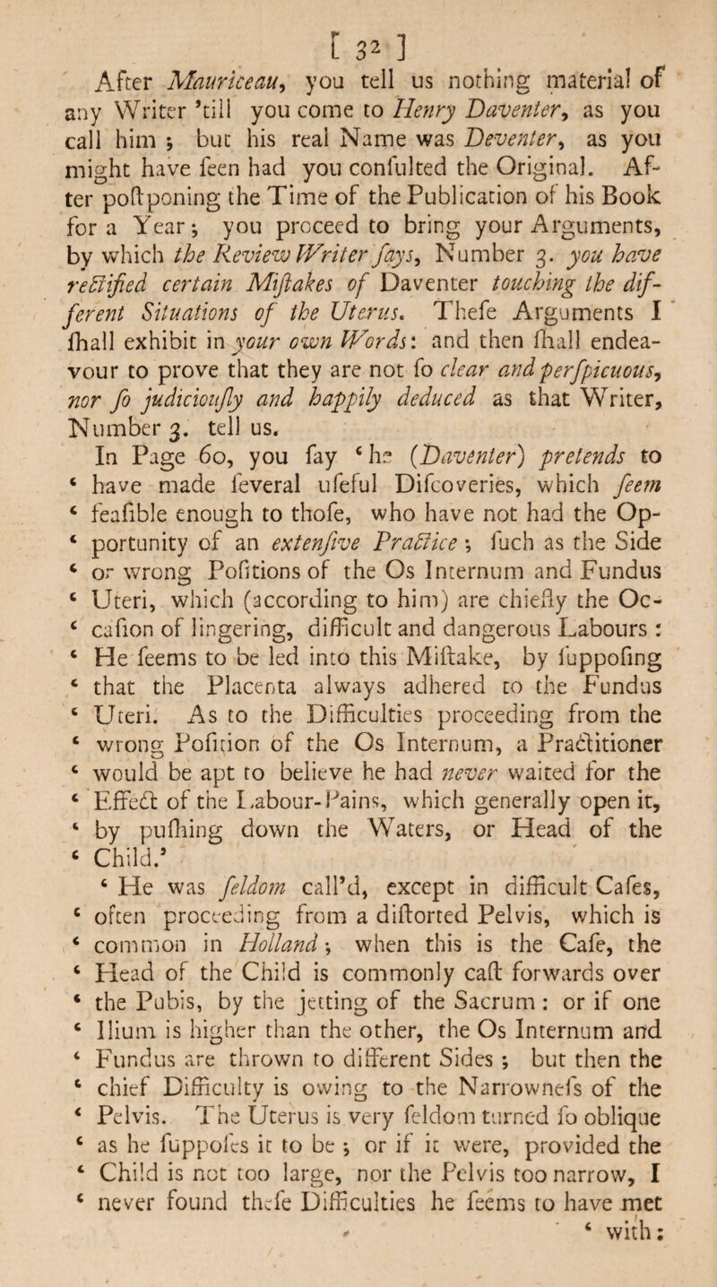 After Mauriceau^ you tell us nothing material of any Writer ’till you come to Henry Daventer^ as you call him ; but his real Name was Deventer^ as you might have feen had you confulted the Original. Af¬ ter pohponing the Time of the Publication of his Book fora Year; you proceed to bring your Arguments, by which the Review Writer fays^ Number 3. you have rectified certain Mijiakes of Daventer touching the dif¬ ferent Situations of the Uterus, Thefe Arguments I lhall exhibit m your own Words', and then fliall endea¬ vour to prove that they are not fo clear andperfpicuous, nor fo judicioiify and happily deduced as that Writer, Number 3. tell us. In Page 60, you fay ‘he {Uaventer) pretends to ‘ have made feveral ufeful Difcoveries, which feem ‘ feafible enough to thofe, who have not had the Op- ‘ portunity of an extenfive Prahfice *, fuch as the Side ‘ or wrong Pofitions of the Os Internum and Fundus ‘ Uteri, which (according to him) are chiefly the Oc- ‘ cafion of lingering, difficult and dangerous Labours : ‘ He feems to be led into this Miftake, by fuppofing ‘ that the Placenta always adhered to the Fundus ‘ Uteri. As to the Difficulties proceeding from the ‘ wrono; Pofuion of the Os Internum, a Praditioner ‘ would be apt to believe he had 7tever waited for the ‘ Effed of the Labour-Pains, which generally open it, ‘ by puffiing down the Waters, or Head of the ‘ Child.’ ‘ He was feldom call’d, except in difficult Cafes, ‘ often proceeding from a diftorted Pelvis, which is ‘ common in Holland \ when this is the Cafe, the ‘ Head of the Child is commonly cad forwards over ‘ the Pubis, by the jetting of the Sacrum : or if one ‘ Ilium is higher than the other, the Os Internum and ‘ Fundus are thrown to different Sides ; but then the ‘ chief Difficulty is owing to the Narrownefs of the ‘ Pelvis. The Uterus is very feldom turned fo oblique ‘ as he fuppofes it to be ; or if it were, provided the ‘ Child is not too large, nor the Pelvis too narrow, I ‘ never found thefe Difficulties he feems to have met ^ ‘ with: