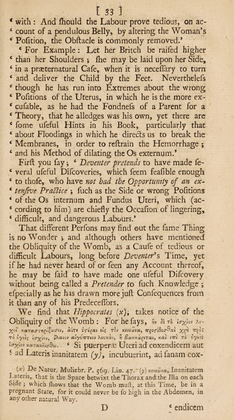 * with : And fliould the Labour prove tedious, on ac- ‘ count of a pendulous Belly, by altering the Woman’s ‘ Pofition, the Obftacle is commonly removed.’ ‘For Example: Let her Britch be raifed higher ‘ than her Shoulders ; Ihe may be laid upon her Side, ‘ in a praeternatural Cafe, when it is neceffary to turn ‘ and deliver the Child by the Feet. Neverthelefs ‘ though he has run into Extremes about the wrong ‘ Pofitions of the Uterus, in which he is the more ex- ‘ cufable, as he had the Fondnefs of a Parent for a ‘ Theory, that he alledges was his own, yet there arc ‘ fome ufeful Hints in his Book, particularly that ‘ about Floodings in which he direds us to break the ‘ Membranes, in order to rcftrain the Hemorrhage ; ‘ and his Method of dilating the Os externum.’ Firft you fay, ‘ Deventer pretends to have made fe- ‘ veral ufeful Difcoveries, which feem feafible enough ‘ to thofe, who have not had the Opportumty of an ex- ‘ tenfive Practice ; fuch as the Side or wrong Pofitions ‘ of the Os internum and Fundus Uteri, which (ac- ‘ cording to him) are chiefly the Occafion of lingering, ‘ difficult, and dangerous I.abours.’ That different Perfons may find out the fame Thing is no Wonder •, and although others have mentioned the Obliquity of the Womb, as a Caufe of tedious or difficult Labours, long before DeventePs Time, yet if he had never heard of or feen any Account thereof, he may be faid to have made one ufeful Difcovery without being called a Pretender to fuch Knowledge ; efpecially as he has drawn more jufl Confequences from it than any of his Predcceffors. We find that Hippocrates takes notice of the Obliquity of the Womb : For he fays, iS'e Tfl lar^iov xa,ra:rrrioiiucriVf ceWt ili; rlv y.Bvnjiicx,, TO p^cciov ulyv'^Tiov XtvKOy, ^ ^cx.y.y.a^trai, you b'Jt) to vyic<i io-^iQV . ^ Si puerperae Uteri ad coxendicem aut ‘ ad Lateris inanitatem (yj, incubusrint, ad fanam cox- (a') De Natur. Muliebr. P. 569. Lin. 47. [y) y.BVB^vct, Inanitatem Lateris, that is the Space betwixt the Thorax and the Ilia on each Side; which fhows that the Womb mufl, at this Time, be in a pregnant State, for it could never be fo high in the Abdomen, in any other natural Way. D ‘ endieem