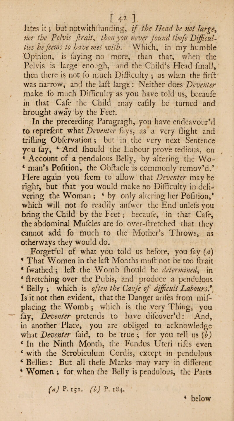 lates it; but not with flan ding, if the Head be not large^ nor the Pelvis ftrait^ then you never jcund thofe HifficuU ties hefeems to have 7net with. Which, in my humble Opinion, is faying no more, than that, when the Pelvis is large enough, and the Child’s Head fmalJ, then there is not fo much Difficulty ; as when the firfl was narrow, and the laft large : Neither does Deventer make fo much Difficulty as you have told us, becaufe in that Cafe the Child may eafily be turned and brought away by the Feet. In the preceeding Paragragh, you have endeavour’d to reprefent what fays, as a very flight and trifling Obfervation *, but in the very next Sentence ycu fay, ^ And fhould the Labour prove tedious, on ‘ Account of a pendulous Belly, by altering the Wo- * man’s Pofltion, the Obftacle is commonly remov’d.’ Here again you feem to allow that Deventer may be right, but that yoirwould make no Difficulty in deli¬ vering the Woman ; ‘ by only altering her Pofltion,’ which will not fo readily anfwer the End unlefs you bring the Child by the Feet j becaufe, in that Cafe, the abdominal Mufcles are fo over-ftretched that they cannot add fo much to the Mother’s Throws, as otherways they would do. Forgetful of what you told us before, you fay {a) • That Women in thelafl: Months mufl: not be too flraic ‘ fwathed; left the Womb fhould be determined,, in ‘ ftretching over the Pubis, and produce a pendulous ‘ Belly *, which is often the Caufe of difficult Laboursf Is it not then evident, that the Danger arifes from mif- placing the Womb; which is the very Thing, you fay, Deventer pretends to have difcover’d: And, in another Place, you are obliged to acknowledge Deventer faid, to be true ; for you tell us ‘ In the Ninth Month, the Fundus Uteri rifes even ‘ with the Scrobiculum Cordis, except in pendulous ‘ Bellies: But all thefe Marks may vary in different ‘ Women *, for when the Belly is pendulous, the Parts ^a) P. 151. (b) P. 184. ‘ below