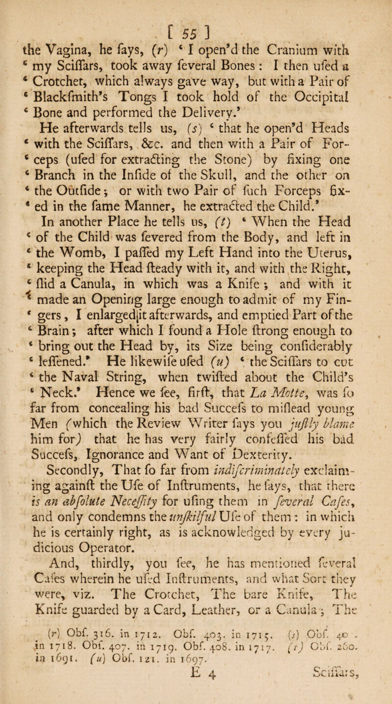 the Vagina, he fays, (r) ‘ I open’d the Cranium with ^ my Scififars, took away feveral Bones: I then ufed a * Crotchet, which always gave way, but with a Pair of ‘ Blackfmith’s Tongs I took hold of the Occipital ‘ Bone and performed the Delivery.’ He afterwards tells us, (s) ‘ that he open’d Heads ‘ with the ScilTars, &:c. and then with a Pair of p'or” ^ ceps (ufed for extrading the Stone) by fixing one ^ Branch in the Infide of the Skull, and the other on * the Outfide-, or with two Pair of fuch Forceps fix-* ‘ ed in the fame Manner, he extracted the Child.’ In another Place he tells us, (t) ‘ When the Head ^ of the Child was fevered from the Body, and left in * the Womb, I pafied my Left Hand into the Uterus, ‘ keeping the Head fteady with it, and with the Right, ‘ (lid a Canula, in which was a Knife *, and with it * made an Opening large enough to admit of my Fin- * gers, I enlargedjit afterwards, and emptied Part of the ‘ Brain; after which I found a Hole ftrong enough to ‘ bring out the Head by, its Size being confiderably ‘ lefiened/ He likewife ufed (u) ‘ the ScilTars to cut ‘ the Naval String, when twilled about the Child’s ‘ Neck.* Hence we lee, firfl, that La Motte^ was fo far from concealing his bad Succefs to miflead young Men f which the Review Writer fays you juftly blame him ^or) that he has very fairly confefied his bad Succefs, Ignorance and Want of Dexterity. Secondly, That fo far from indlfcrminutely exclaim¬ ing againft theUfe of Inflruments, he fays, that there is an ahfolute Neceffity for ufing them in feveral Cafes^ and only condemns xht iinJkilfulJJ'Ld of them : in which he is certainly right, as is acknowledged by every ju¬ dicious Operator. And, thirdly, you fee, he has mentioned feveral Cafes wherein he ufed Inflruments, and what Sort they v;ere, viz. The Crotchet, The bare Knife, The Knife guarded by a Card, Leather, or a Canuia ^ The (;■) Obf. 316. in 1712. Obf. 403. in 1713. [s] Obf. 40 . in 1718. Obi. 407, in 1719. Obf. 408. in 1717, (r) CbL 260. in 1691. (k) Obf. 121. in 1697. E 4 Scifiars,