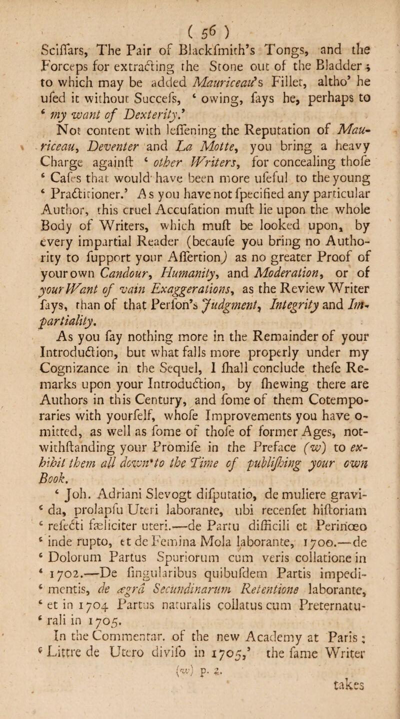 ( 5^ ) ScifTars, The Pair of BlackTmirh’s Tongs, and the Forceps for extracting the Scone out of the Bladdery to which may be added Manriceaii^^ Filler, altho’ he ufed it without Succefs, ‘ owing, fays he, perhaps to ‘ 7ny want of Dexterity * Not content with leffening the Reputation of Man-- riceau^ Deventer and Lci Motte^ you bring a heavy Charge againft ‘ other Writers^ for concealing thofe ‘ Cafes that would'have been more ufeful to the young ‘ Pradlirioner.’ h s you have not fpecified any particular Author, this cruel Accufation muff lie upon the whole Body of Writers, which mufl: be looked upon, by every impartial Reader (becaufe you bring no Autho¬ rity to fupport your Aflertion) as no greater Proof of your own Candour, Humanity, and Moderation, or of yourJVant of vain Exaggerations, as the Review Writer fays, than of that Perfon’s Judgment^ Integrity and partiality. As you fay nothing more in the Remainder of your Introdudion, but what falls more properly under my Cognizance in the Sequel, 1 fhall conclude thefe Re¬ marks upon your Introdudfion, by fiiewing there are Authors in this Century, and fome of them Cotempo¬ raries with yourfelf, whofe Improvements you have o- mitted, as well as fome of thofe of former Ages, not- withftanding your Fromife in the Preface (w) to hihit them all down^to the Time of fuUiJhing your own Book. ‘ Joh. Adrian! Slevogt difputatio, de muliere gravi- ^ da, prolapfu Uteri laborante, ubi recenfet hiftoriain ‘ refedti feliciter uteri.—de Partu dilEcili et Peririoeo ‘ inde rupto, ttdeFemina Mola laborante, 1700.—de ‘ Dolorum Partus Spuriorum cum veris coliatione in ‘ 1702.—De fingularibus quibufdem Partis impedi- ‘ mentis, de ^grd Secundinanm Retentione laborante, ‘ et in 1704 Partus naruralis coilatus cum Preternatu- ‘ rali in 1705. In the Commenrar. of the new Academy at Paris: ^ Littre de Ucero divifo in 1705,’ the fame Writer