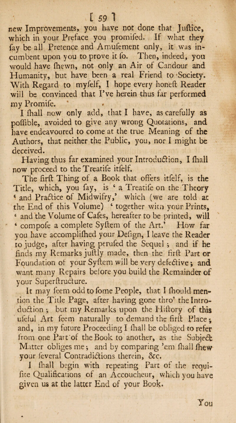 new Improvements, you have not done that Juftice, which in your Preface you promifed. If what they fay be all Pretence and Amufement only, it was in¬ cumbent upon you to prove it fo. Then, indeed, you would have fhewn, not only an Air of Candour and Humanity, but have been a real Friend to ^Society. With Regard to myfelf, I hope every honeft Reader will be convinced that I’ve herein thus tar performed my Promife. * ♦ I thall now only add, that I have, as carefully as poflible, avoided to give any wrong Quotations, and have endeavoured to come at the true Meaning of the Authors, that neither the Public, you, nor 1 might be deceived. Having thus far examined your Introdu61:ion, I fliall now proceed to theTreatife itfelf. The firft Thing of a Book that offers itfelf, is the Title, which, you fay, is ‘ a Treatife on the Theory ‘ and Pradtice of Midwifry,’ which (we are told at the End of this Volume) ‘ together wkn your Prints, ® and the Volume of Cafes, hereafter to be printed, will ' ‘ compofe a complete Syftem of the Art.’ How far you have accomplifhed your Defign, I leave the Reader to iudge, after having perufed the Sequel •, and if he finds my Remarks juftly made, then the firft Part or Foundation of your Syftem will be very defedlive *, and want many Repairs before you build the Remainder of your Superftrucfure. It may feem oddtofome People, that I fhoiild men¬ tion the Title Page, after having gone thro’ thelntro- dudlion •, but my Remarks upon the ITiftory of this ' ufeful Art feem naturally to demand the firft Place j and, in my future Proceeding I flaall be obliged to refer from one Part'of the Book to another, as the Subjedt Matter obliges me-, and by comparing ’em ftaall fhew your feveral Contradidlions therein, &c. 1 (hall begin with repeating Part of the requi- fite Qualifications of an Accoucheur, which you have given us at the latter End of your Book. You