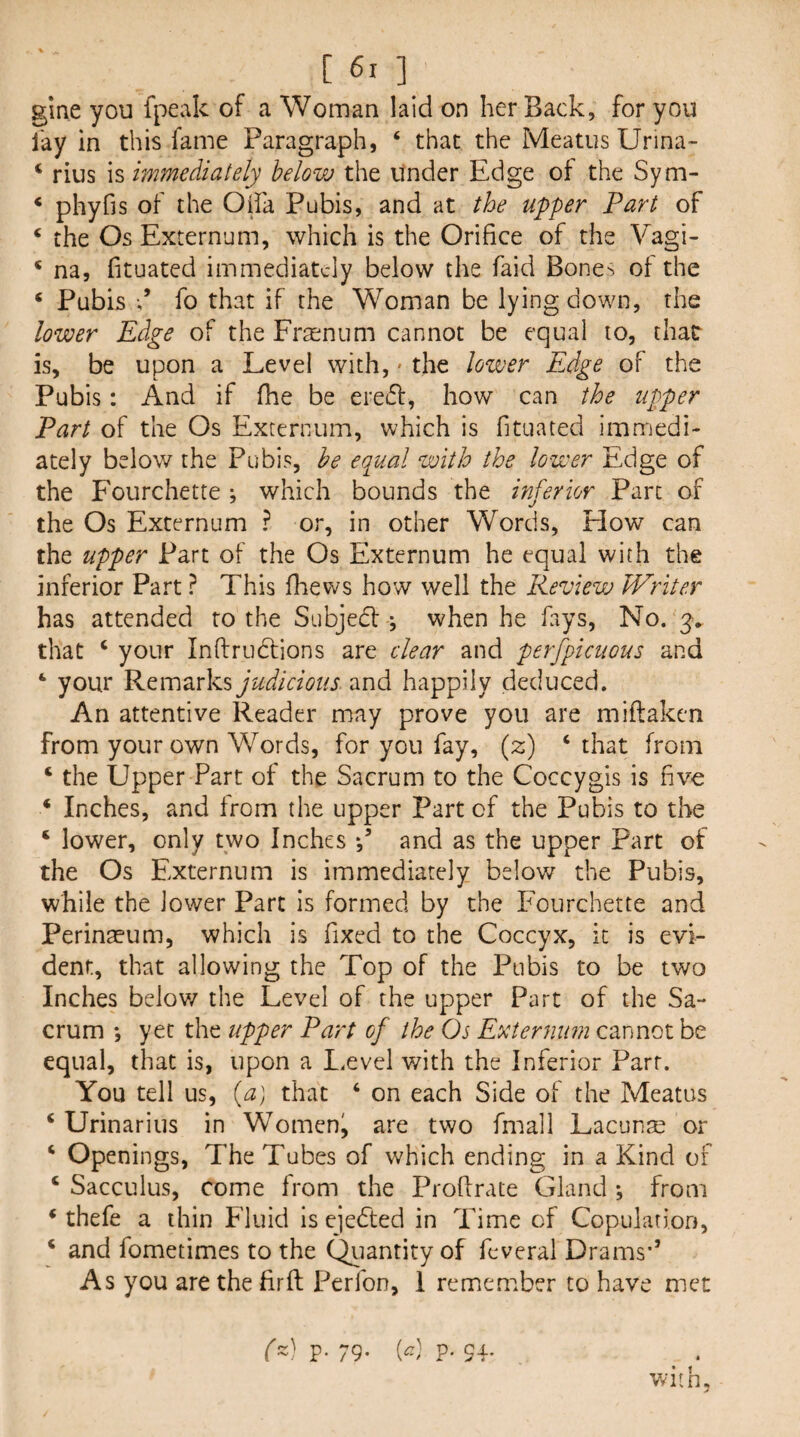 gine you fpeak of a Woman laid on her Back, for you fay in this fame Paragraph, ‘ that the Meatus Urina- ‘ rius is immediately below the under Edge of the Sym- * phyfis of the Oiia Pubis, and at the upper Part of ‘ the Os Externum, which is the Orifice of the Vagi- * na, fituated immediately below the faid Bone-^ of the ‘ Pubis fo that if the Woman be lying down, the lower Edge of the Frsnum cannot be equal to, that is, be upon a Level with, • the lower Edge of the Pubis: And if fhe be ereift, how can the upper Part of the Os Externum, which is fituated immedi¬ ately below the Pubis, he equal with the lower Edge of the Fourchette ; which bounds the inferior Part of the Os Externum ? or, in other Words, How can the upper Part of the Os Externum he equal with the inferior Part ? This (hews how well the Review Writer has attended to the Subjed j when he fays, No. 3v that ‘ your Inftrudions are clear and perfpicuous and ‘ your Remarks judicious and happily deduced. An attentive Reader may prove you are miftaken from your own Words, for you fay, (2) ‘that from ‘ the Upper Part of the Sacrum to the Coccygis is five ‘ Inches, and from the upper Part of the Pubis to the ‘ lower, only two Inches and as the upper Part of the Os Externum is immediately below the Pubis, while the lower Part is formed by the Fourchette and Perinaeum, which is fixed to the Coccyx, it is evi¬ dent, that allowing the Top of the Pubis to be two Inches belov/ the Level of the upper Part of the Sa¬ crum •, yet the upper Part of the Os Externum cannot be equal, that is, upon a Level with the Inferior Parr. You tell us, {a) that ‘ on each Side of the Meatus ‘ Urinarius in Womeni are two fmall Lacunae or ‘ Openings, The Tubes of which ending in a Kind of ‘ Sacculus, come from the Profirate Gland ; from ‘ thefe a thin Fluid is ejedted in Time of Copulation, ‘ and fometimes to the Qiiantity of feveral Drams*’ As you are the fir ft Perfon, 1 remember to have met ■wiih. () P- 79- P- 94-