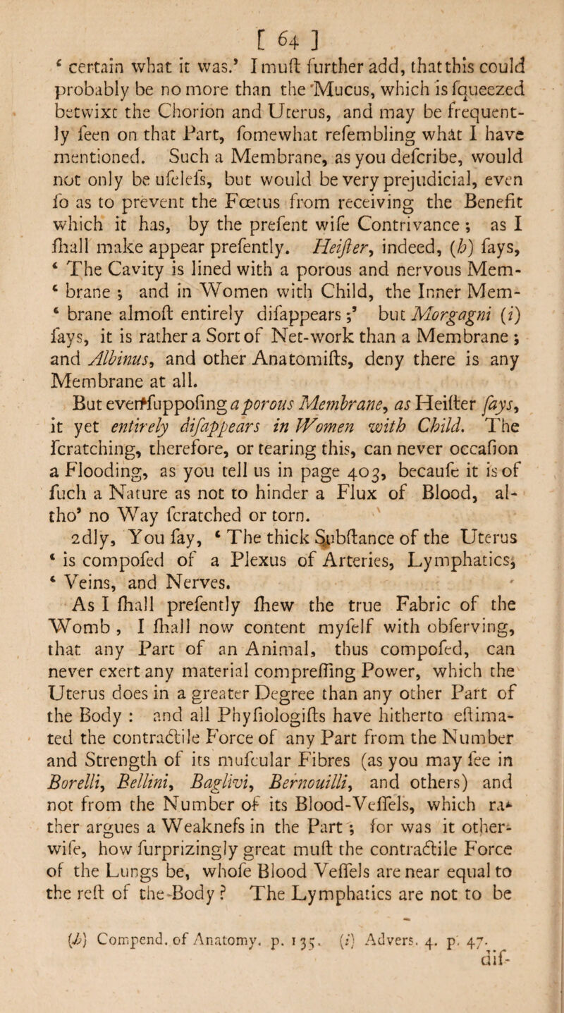 ^ certain what it was.’ I mud further add, that this could probably be no more than the 'Mucus, which is fqueezed betwixt the Chorion and Uterus, and may be frequent¬ ly feen on that Part, fomewhat refembling what 1 have mentioned. Such a Membrane, as you deferibe, would not only be ufelefs, but would be very prejudicial, even fo as to prevent the Foetus from receiving the Benefit which it has, by the prefent wife Contrivance ; as I fliall make appear prefently. Heifter^ indeed, Qf] fays, ‘ The Cavity is lined with a porous and nervous Mem- ‘ brane *, and in Women with Child, the Inner Mem- ‘ brane almofl: entirely difappearshwi Morgagni (z) fays, it is rather a Sort of Net-work than a Membrane ; and Albinus, and other Anatomifts, deny there is any Membrane at all. But eveiffuppofmg^3^^'r^//i‘ Mernhrane^ as Heider [ays^ it yet entirely difappears in Women with Child. The fcratching, therefore, or tearing this, can never occafion a Flooding, as you tell us in page 403, becaufc it is of fuch a Nature as not to hinder a Flux of Blood, al- tho’ no Way fcratched or torn. 2dly, You fay, ‘ The thick %ibdance of the Uterus ‘ is compofed of a Plexus of Arteries, Lymphatics^ ‘ Veins, and Nerves. As I diall prefently fhew the true Fabric of the Womb , 1 diall now content myfelf with obferving, that any Part of an Animal, thus compofed, can never exert any material comprefTing Power, which the Uterus does in a greater Degree than any other Part of the Body : and all Phyfiologids have hitherto edima- ted the contrablile P’orce of any Part from the Number and Strength of its mufcular Fibres (as you may fee in Borelli^ Bellini., Baglivi., Behwuilli^ and others) and not from the Number of its Blood-Veffels, which ra^* ther argues a Weaknefs in the Part; for was it other- wife, how furprizingly great mud the contradliie Force of the Lungs be, whofe Blood Veffels are near equal to the red of the Tody ? The Lymphatics are not to be [Jj] Compend. of Anatomv. p. 135. (/) Advers. 4. p. 47. 'did