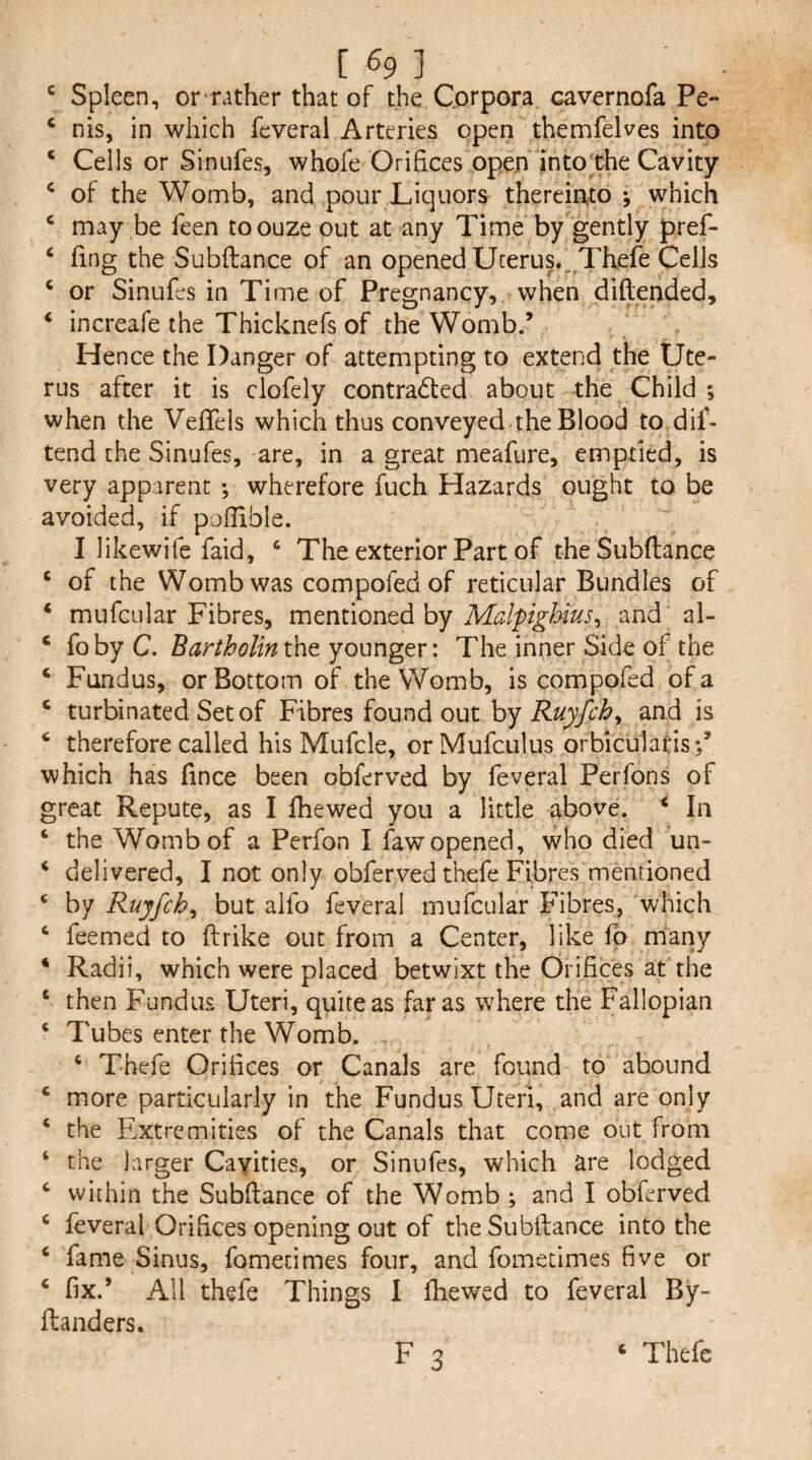 [ % ] ^ Spleen, or’rather that of the Corpora cavernofa Pe- ‘ nis, in which feveral Arteries open themfelves into ‘ Cells or Sinufes, whofe Orifices open intothe Cavity ‘ of the Womb, and pour Liquors thereinto *, which ^ may be feen toouze out at any Time by gently pref- ‘ fing the Subftance of an opened Uterus.,^Thefe Cells ‘ or Sinufes in Time of Pregnancy, when diftended, ‘ increafe the Thicknefs of the Womb.’ Hence the Danger of attempting to extend the Ute¬ rus after it is clofely contracted about -the Child ; when the Veffels which thus conveyed the Blood to dif- tend the Sinufes, are, in a great meafure, emptied, is very apparent ; wherefore fuch Hazards ought to be avoided, if poflible. I likewife faid, The exterior Part of theSubftance ‘ of the Womb was compofed of reticular Bundles of ‘ mufcular Fibres, mentioned by MalpigUus^ and al- ‘ foby C. Bartholintht younger: The inner Side of the ‘ Fundus, or Bottom of the Womb, is compofed of a ‘ turbinated Set of Fibres found out hy Ruyfch^ and is ‘ therefore called his Mufcle, or Mufculus orbicularis;’ which has fince been obferved by feveral Perfons of great Repute, as I fhewed you a little above. ‘ In ‘ the Womb of a Perfon I fawopened, who died un- ‘ delivered, I not only obferved thefe Fibres mentioned ‘ by Ruyfcb^ but alfo feveral mufcular Fibres, which ‘ feemed to ftrike out from a Center, like fp many ‘ Radii, which were placed betwixt the Orifices at the ‘ then Fundus Uteri, quite as far as where the Fallopian ‘ Tubes enter the Womb. ‘ Thefe Orifices or Canals are found to abound ‘ more particularly in the Fundus Uteri, and are only ‘ the Extremities of the Canals that come out from ‘ the larger Cayities, or Sinufes, which are lodged ‘ within the Subftance of the Womb *, and I obferved ‘ feveral Orifices opening out of the Subftance into the ‘ fame Sinus, fometimes four, and fomecimes five or ‘ fix.’ All thefe Things I fhewed to feveral By- ftanders.