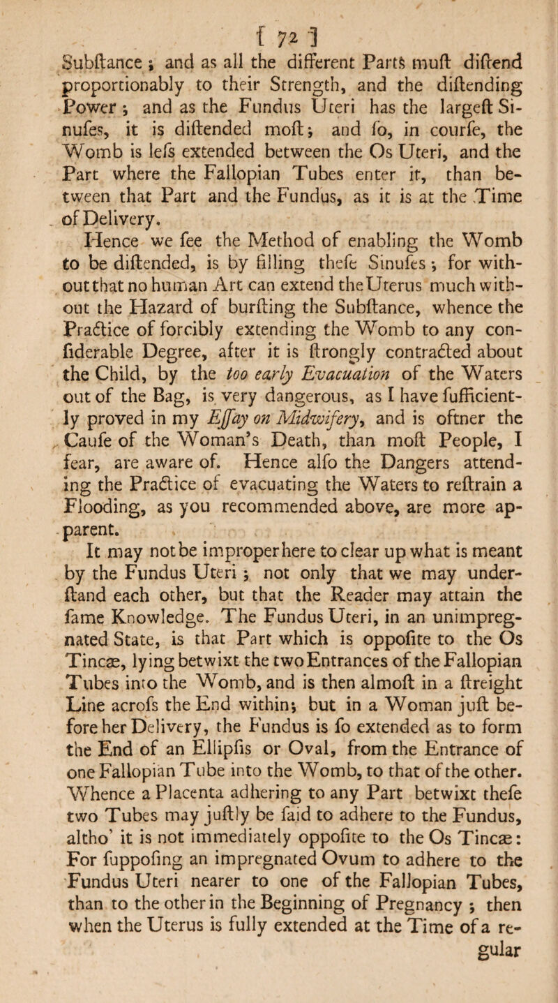 Subftance ; and as all the different Parts muff diftend proporcionably to their Strength, and the diftending ‘Power; and as the Fundus Uteri has the largeft Si- nufes, it is diftended moft; and fo, in courfe, the Womb is lefs extended between the Os Uteri, and the Part where the Fallopian Tubes enter it, than be¬ tween that Parc and the Fundus, as it is at the Time of Delivery, Hence we fee the Method of enabling the Womb to be diftended, is by filling thefe Sinufes; for with- outthat no human Art can extend theUterus much with¬ out the Hazard of burfting the Subftance, whence the Pradlice of forcibly extending the Womb to any con- fiderable Degree, after it is ftrongly contradled about the Child, by the too early Evacuation of the Waters out of the Bag, is very dangerous, as I have fufficient- ly proved in my EJfay on Midwifery^ and is oftner the . Caufe of the Woman’s Death, than moft People, I fear, are aware of. Hence alfo the Dangers attend¬ ing the Pradice of evacuating the Waters to reftrain a Flooding, as you recommended above, are more ap- - parent. It may not be improper here to clear up what is meant by the Fundus Uteri; not only that we may under- ftand each other, but that the Reader may attain the fame Knowledge. The Fundus Uteri, in an unimpreg¬ nated State, is that Part which is oppofite to the Os Tincae, lying betwixt the two Entrances of the Fallopian Tubes into the Womb, and is then almoft in a ftreight Line acrofs the End within; but in a Woman juft be¬ fore her Delivery, the Fundus is fo extended as to form the End of an Ellipfis or Oval, from the Entrance of one Fallopian Tube into the Womb, to that of the other. Whence a Placenta adhering to any Part betwixt thefe two Tubes may juftly be faid to adhere to the Fundus, altho’ it is not immediately oppofite to the Os Tineas: For fuppofing an impregnated Ovum to adhere to the 'Fundus Uteri nearer to one of the Fallopian Tubes, than to the other in the Beginning of Pregnancy ; then when the Uterus is fully extended at the Time of a re¬ gular