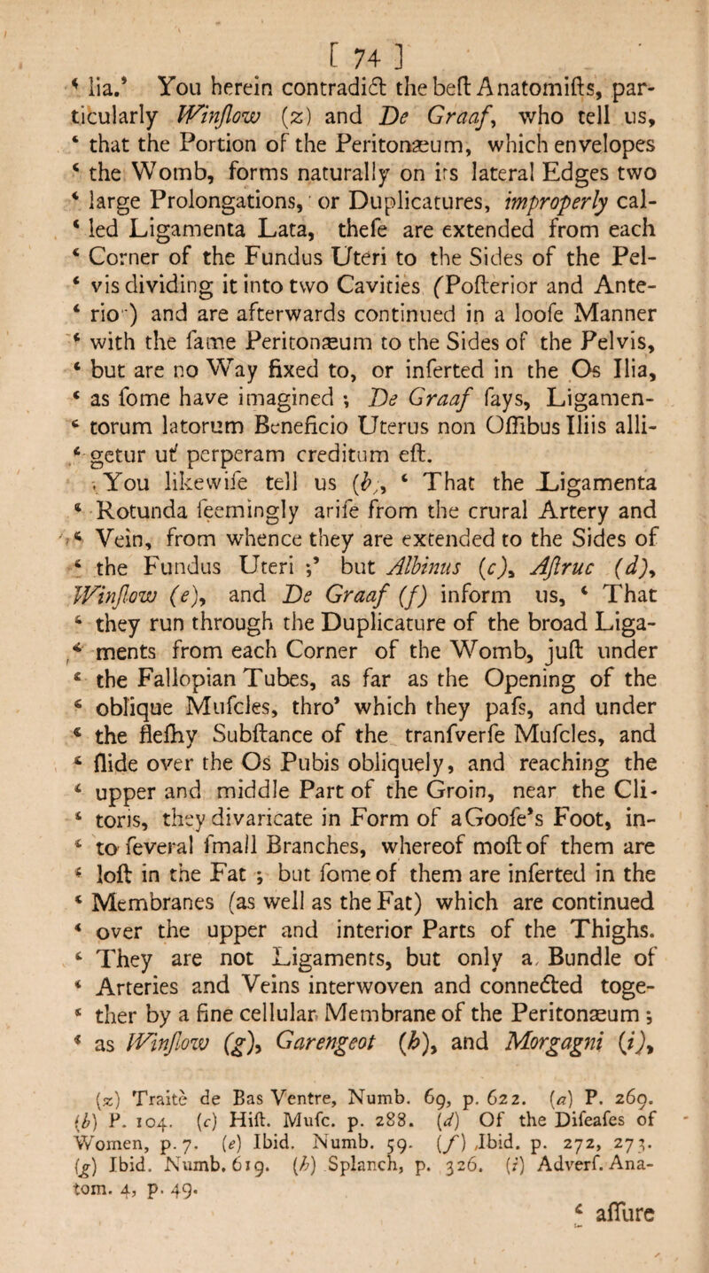 ^ lia.* You herein contradid thebed Anatomifts, par¬ ticularly Winflow [z) and De Graaf^ who tell us, ‘ that the Portion of the Peritonaeum, which envelopes ‘ the Womb, forms naturally on irs lateral Edges two * large Prolongations, or Duplicatures, improperly cal- ‘ led Ligamenta Lata, thefe are extended from each ‘ Corner of the Fundus Uteri to the Sides of the Pel- ‘ vis dividing it into two Cavities fPofterior and Ante- ‘ rio) and are afterwards continued in a loofe Manner * with the fame Peritonaeum to the Sides of the Pelvis, ‘ but are no Way fixed to, or inferred in the Os Ilia, ‘ as fome have imagined ; De Graaf fays, Ligamen- ‘ torum latorum Beneficio Uterus non Offibus Iliis alli- ‘ gctur uf perperam creditum eft. .^You likewife tell us ‘ That the Uigamenta * Rotunda feemingly arife from the crural Artery and Vein, from whence they are extended to the Sides of ‘ the Fundus Uteri but Alhmus {c)^ AJiruc (d)^ WinJIow fe), and De Graaf (f) inform us, ‘ That ‘ they run through the Duplicature of the broad Liga- ^ ments from each Corner of the Womb, juft under * the Fallopian Tubes, as far as the Opening of the ‘ oblique Mufcles, thro’ which they pafs, and under * the fleftiy Subftance of the tranfverfe Mufcles, and ‘ Hide over the Os Pubis obliquely, and reaching the ‘ upper and middle Part of the Groin, near the Cli- ‘ tons, they divaricate in Form of aGoofe’s Foot, in- ‘ to feveral fmall Branches, whereof moftof them arc ^ loft in the Fat ; but fome of them are inferred in the ‘ Membranes (as well as the Fat) which are continued * over the upper and interior Parts of the Thighs. ‘ They are not Ligaments, but only a. Bundle of * Arteries and Veins interwoven and connedted toge- * ther by a fine cellular. Membrane of the Peritonaeum *, * as IVinfmv Garengeot (^), and Morgagni (x) Traite de Bas Ventre, Numb. 69, p. 622. (^^) P. 269. (^) P. 104. (f) Hift. Mufc. p. 288. (d) Of the Difeafes of Women, p. 7. (e) Ibid. Numb. 59. (/) Jbid. p. 272, 273. i^) Ibid. Numb. 6ig. (/;) Splanch, p. 326. (?) Adverf. Ana¬ tom. 4, p. 49. ^ aftlirc