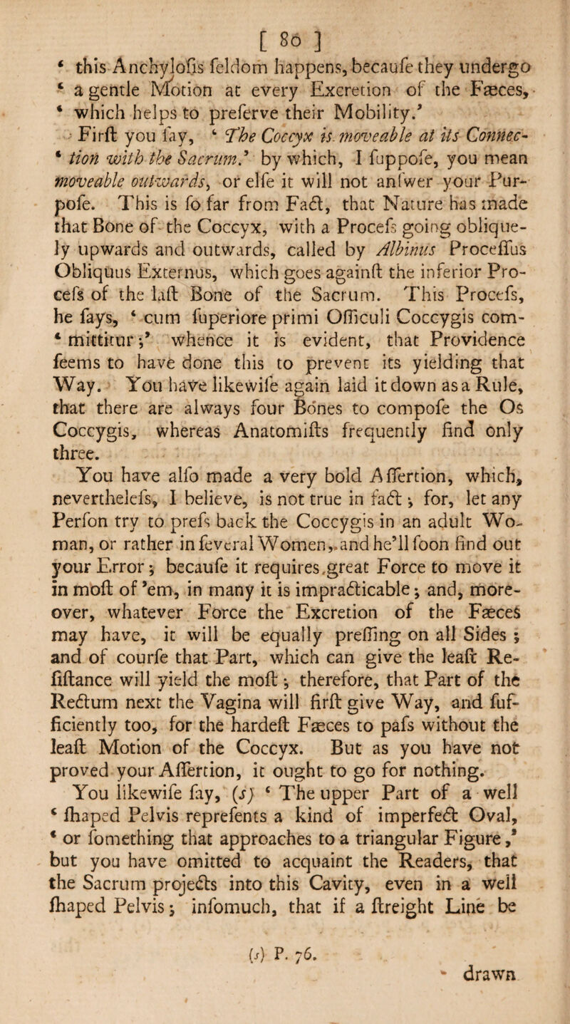 ‘ this Anchylofis feldom happens, becaufe they undergo ‘ a gentle IN^otion at every Excretion of the Faeces, ‘ which helps to preferve their Mobility/ Firft you lay, ‘ The Coccyx is. moveable at Us Connect * tion with the Sacrum,'* by which, I fuppofe, you mean moveable outwards^ or elfe it will not anfwer your Pur- pofe. This is fo far from Fad, that Nature has made that Bone of the Coccyx, with a Procefs going oblique¬ ly upwards and outwards, called by Albinus ProcefTus ObliquLis Excernus, which goes againft the inferior Pro¬ cefs of the lafl: Bone of the Sacrum. This Procefs, he fays, ‘ cum fuperiore primi OlTiculi Coccygis com- * mittitnr / whence it is evident, that Providence feems to have done this to prevent its yielding that Way. You have likewife again laid it down as a Rule, that there are always four Bones to compofe the Os Coccygis, whereas Anatomifts frequently find only three. You have alfo made a very bold Afiertion, which, neverthelefs, I believe, is not true in fad *, for, let any Perfon try to prefs back the Coccygis in an adult Wo¬ man, or rather in fevcral Women,.and he’ll foon find out your Error; becaufe it requires.great Force to move it in moil of ’em, in many it is impradicable; and, more¬ over, whatever Force the Excretion of the F^ceS may have, it will be equally prefiing on all Sides ; and of courfe that Part, which can give the leaft Re- fiftance will yield the moft •, therefore, that Part of the Redum next the Vagina will firft give Way, and fuf- ficiently too, for the hardeft Fseces to pafs without the leaft Motion of the Coccyx. But as you have not proved your Afiertion, it ought to go for nothing. You likewife fay, (s) ‘ The upper Part of a well ‘ fhaped Pelvis reprefents a kind of imperfed Gval, * or fomething that approaches to a triangular Figure,* but you have omitted to acquaint the Readers, that the Sacrum projeds into this Cavity, even in a well ftiaped Pelvis; infomuch, that if a ftreight Line be W P- 7^. - drawn