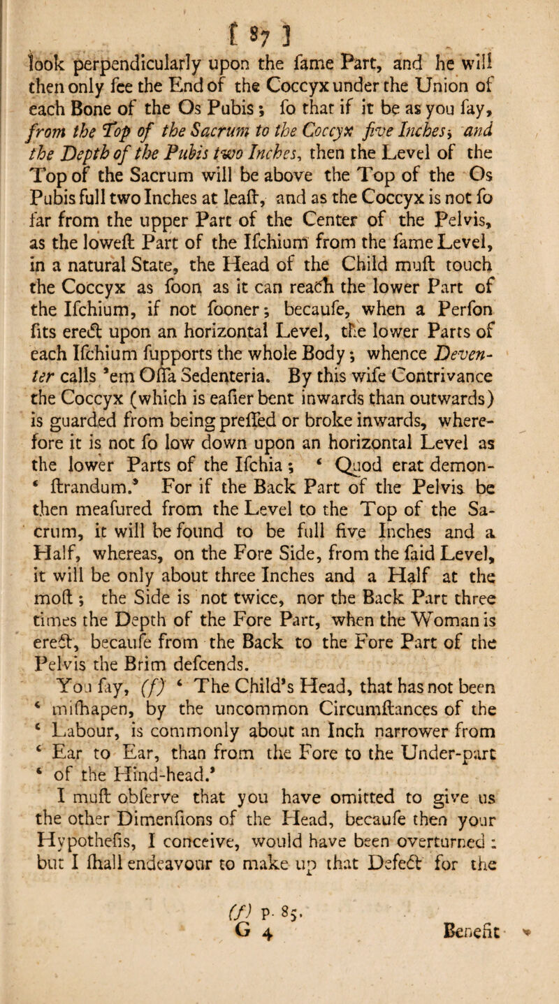 look perpendicularly upon the fame Part, and he will then only fee the End of the Coccyx under the Union of each Bone of the Os Pubis; fo that if it be as you fay, from the Top of the Sacrum to the Coccyx five Inches-^ and the Depth of tJoe Puhis two Inches^ then the Level of the Top of the Sacrum will be above the Top of the Gs Pubis full two Inches at lead, and as the Coccyx is not fo far from the upper Parc of the Center of the Pelvis, as the lowed Part of the Ifchiuni from the fame Level, in a natural State, the Head of the Child muft touch the Coccyx as foon as it can reacdi the lower Part of the Ifchium, if not fooner; becaufe, when a Perfon fits ered upon an horizontal Level, the lower Parts of each Ifchium fupports the whole Body *, whence Deven¬ ter calls *ern Ofla Sedenteria. By this wife Contrivance the Coccyx (which is eafierbent inwards than outwards) is guarded from being prefled or broke inwards, where¬ fore it is not fo low down upon an horizontal Level as the lower Parts of the Ifchia ; ‘ Quod erat demon- ‘ flrandum.* For if the Back Part of the Pelvis be then meafured from the Level to the Top of the Sa¬ crum, it will be found to be full five Inches and a Half, whereas, on the Fore Side, from the faid Level, it will be only about three Inches and a Half at the mod ; the Side is not twice, nor the Back Part three times the Depth of the Fore Part, when the Woman is ered, becaufe from the Back to the Fore Part of the Pelvis the Brim defcends. You fiy, (f) ‘ The Child’s Head, that has not been ‘ miOiapen, by the uncommon Circumflances of the ‘ Labour, is commonly about an Inch narrower from ‘ Ear to Ear, than from the Fore to the Under-part ‘ of the Hind-head.* I muft obfcrve that you have omitted to give us the other Dimenfions of the Plead, becaufe then your Hypothcfis, I conceive, would have been overturned ; but I fhall endeavour to make up that Defe(fl for the (f) p. 85. G 4 Benefit