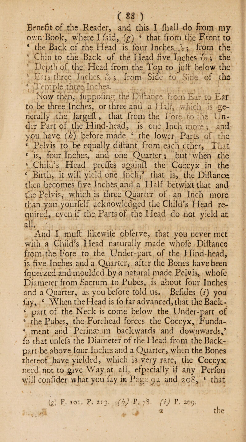 Beneiit of the Reader, and this I fhall do from my own-Book, where I faid, {g) ‘ that from the Front to ‘ the Back of the Head is four Inches from the ‘ Chin to the Back of the Head five Inches A *, the * Depth of the Head from the Top to juft below the ‘ Ears three Inches A •, from Side to Side of tke * Temple thr^e. Inches. Now then, fuppofiag the Diftance from Ear to Ear to be three Inches, or three and a Half, which is ge¬ nerally the largeft, that from the Fore to the Un¬ der Part of the Hind-head, is one Inch more; and you have (h) before made ‘ the lower Parts of the ‘ Pelvis to be equally diftant from each other. That « is, four Inches, and one Quarter 5 but when the ‘ Child’s Head prefTes againfl the Coccyx in the Birth, it will yield one Inch,’ that is, the Difiance then becomes five Inches and a Half betwixt that and the Pelvis, which is three Quarter of an Inch more than you yourfelf acknowledged the Child’s Head re¬ quired, even if the Parts of the Head do not yield at all. ’ And I mull likewife obferve, that you never met with a Child’s Plead naturally made whofe Diftance from the Fore to the Under-part of the Hind-head, is five Inches and a Quarter, after the Bones have been fqueezed and moulded by a natural made Pelvis, whofe Diameter from Sacrum to Pubes, is about four Inches and a Quarter, as you before told us, Befides (i) you fay, ‘ When the Head is fo far advanced, that the Back- *■ part of the Neck is come below the Under-part of ‘ the Pubes, the Forehead forces the Coccyx, Funda- * ment and Perinacum backwards and downwards,’ fo that unlefs the Diameter of the Head from the Back- part be above four Inches and a Quarter, when the Bones thereof have yielded, which is very rare, the Coccyx need not to give Way at all, efpecially if any Perfon will confider what you fay in Page 52 and 208, ‘ that {£) P- *01. P, 213. f.hj ?. 78. fJj P. 209. 2 the