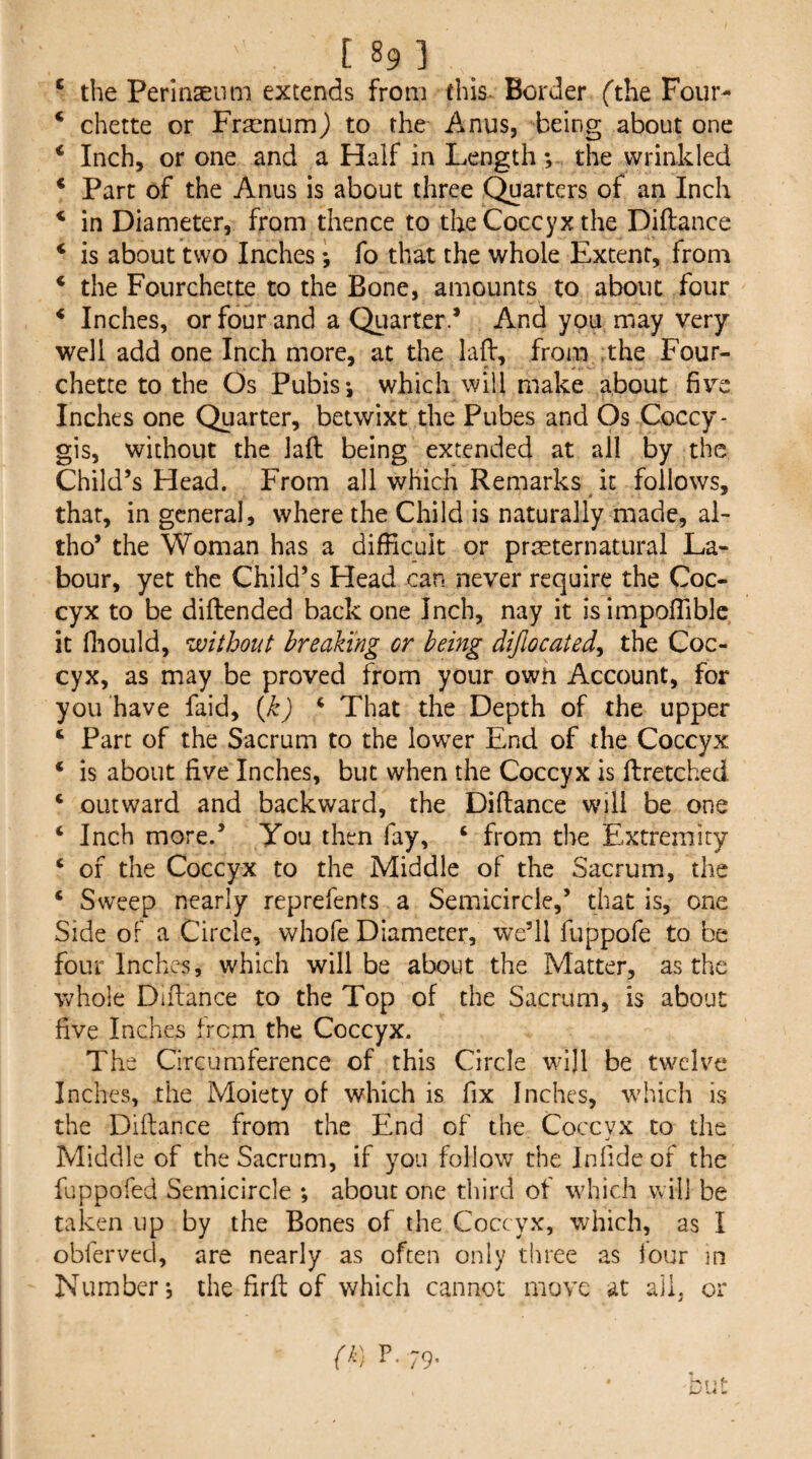 ‘ the Perlnaeiim extends from this- Border (the Four- ‘ chette or Fr^enumj to the Anus, being about one ‘ Inch, or one and a Half in Length; the wrinkled * Part of the Anus is about three Quarters of an Inch * in Diameter, from thence to the Coccyx the Diilance ‘ is about two Inches I fo that the whole Extent, from * the Fourchette to the Bone, amounts to about four * Inches, or four and a Quarter.* And you may very well add one Inch more, at the lafl:, from ;the Four- chette to the Os Pubis*, which will make about five Inches one Quarter, betwixt the Pubes and Os Coccy- gis, without the lafl: being extended at all by the Child’s Head. From all which Remarks it follows, that, in general, where the Child is naturally made, al- tho’ the Woman has a difficult or praeternatural La¬ bour, yet the Child’s Head can never require the Coc¬ cyx to be diftended back one Inch, nay it isimpoffiblc it fhoLild, without breaking or being difiocated^ the Coc¬ cyx, as may be proved from your owh Account, for you have faid, {}i) ‘ That the Depth of the upper ‘ Parc of the Sacrum to the lower End of the Coccyx * is about five Inches, but when the Coccyx is ftretched ‘ outward and backward, the Diftance will be one ‘ Inch more.’ You then fay, ‘ from the Extremity ‘ of the Coccyx to the Middle of the Sacrum, the ‘ Sweep nearly reprefents a Semicircle,’ that is, one Side of a Circle, whofe Diameter, we’ll fuppofe to be four Inches, which will be about the Matter, as the whole Diftance to the Top of the Sacrum, is about five Inches from the Coccyx. The Circumference of this Circle wdll be twelve Inches, the Moiety of which is fix Inches, which is the Diftance from the End of the Coccyx to the Middle of the Sacrum, if you follow the Jnfide of the fuppofed Semicircle ; about one third of w’hich will be taken up by the Bones of the Coccyx, which, as I obferved, are nearly as often only three as iour in Number *5 the firft of which cannot move at all. or IP- 79-