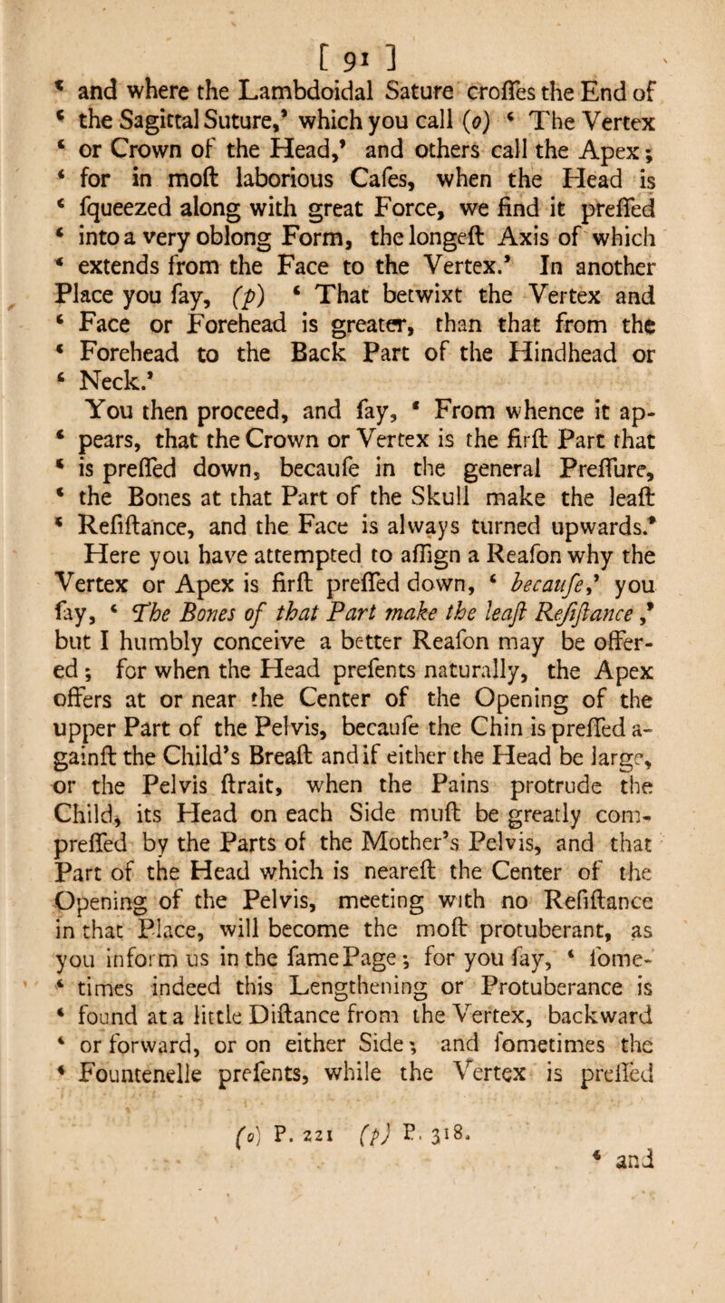 ^ and where the Lambdoidal Sature croffes the End of * the Sagittal Suture/which you call ((?) ‘ The Vertex ‘ or Crown of the Head/ and others call the Apex; ‘ for in moft laborious Cafes, when the Head is ‘ fqueezed along with great Force, we find it prefTed ‘ into a very oblong Form, the longeft Axis of which ^ extends from the Face to the Vertex.’ In another Place you fay, (p) ‘ That betwixt the Vertex and ‘ Face or Forehead is greater, than that from the * Forehead to the Back Parc of the Hindhead or ‘ Neck.’ You then proceed, and fay, * From whence it ap- ‘ pears, that the Crown or Vertex is the firft Part that ‘ is prefTed down, becaufe in the general Preffure, ‘ the Bones at that Part of the Skull make the leaft * Refiftance, and the Face is always turned upwards.* Here you have attempted to affign a Reafon why the Vertex or Apex is firft prefled down, ‘ hecatife^^ you fay, ‘ ^he Bones of that Part make the leaft Refiftance * but I humbly conceive a better Reafon may be offer¬ ed ; for when the Head prefects naturally, the Apex offers at or near the Center of the Opening of the upper Part of the Pelvis, becaufe the Chin is prefled a- gainft the Child’s Bread and if either the Head be large, or the Pelvis ftrait, when the Pains protrude the Child^ its Head on each Side miift be greatly com- prefled by the Parts of the Mother’s Pelvis, and that Part of the Head which is neareft the Center of the Opening of the Pelvis, meeting with no Refiftance in that Place, will become the moft protuberant, as you inform ns in the fame Page *, for you fay, ‘ fome- ‘ times indeed this Lengthening or Protuberance is ‘ found at a little Diftance from the Vertex, backward ‘ or forward, or on either Side; and fometimes the * Foumenelk prefents, while the Vertex is preiled (o) P. 221 [pj P. 318.