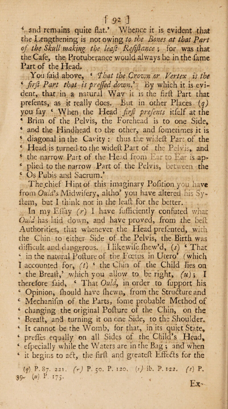 [90 ^ and remains quite flat.’ Whence it is evident that the Lengthening is not owing to the Bones at that Part of the Skull making the leaf Reftfiar^ce ; for was that the Cafe, the Protuberance would always be in the fame Part of the Head. You faid above, ‘ ^hat the Crovm or Vertex is the ‘ firft Part that is prejfed downd By which it is evi«- dent, that in a natural Wav it is the flrll Part that prefents, as it really does. But in other Places (q) you fay ‘ When the Head firfi prefents itfelf at the * Brim of the Pelvis, the Forehead is to one Side, ‘ and the Hindhead to the other, and fomecimes it is ‘ diagonal in the Cavity : thus the wideft Part of the ‘ Head is turned to the wideftPart of the Pelv^is, and ‘ the narrow Part of the Head from Ear to Ear is ap- ‘ plied to the narrow Part of the Pelvis, between the ‘ Os Pubis and Sacrum.* The^chief Hint of this imaginary Pofition you have from Quid's, Midwifery, altho’ you have altered his Sy- ilem, but I think not in the lead; for the better. In my Effay (r) I have fufliciently confuted whac Quid has laid down, and have proved, from the bed: Authorities, that whenever the Head prefented, with the Chin to either Side of the Pelvis, the Birth was difficult and dangerous. I likcwife fhew’d, (j) ‘ That ^ in the natural Poftureof tiie Eoeius in Utero’ (which I accounted for, (t) ‘ the Chin of the Child lies on * the Bread,’ which you allow to be right, (u)'^ I therefore faid, ‘ That Ould^ in order to fupport his ‘ Opinion, fliould have fliewn, from the Strudlure and ^ Mechanifm of the Parts, fome probable Method of ‘ changing the original Pofeure of the Chin, on the ‘ Bread, and turning it on one Side, to the Shoulder. ‘ It cannot be the Womb, for that, in its quiet State, ‘ prefles equally on all Sides of the Child’s Head, ‘ efpecially while the Waters are in the Bag ; and when ‘ it begins to adf, the fil'd and greated Effedls for the {q) P.87. 221. (r) P. 5c. P. 120. {}) ib. P. 122. (t) P. 39,. [u] P. 175. Ex-