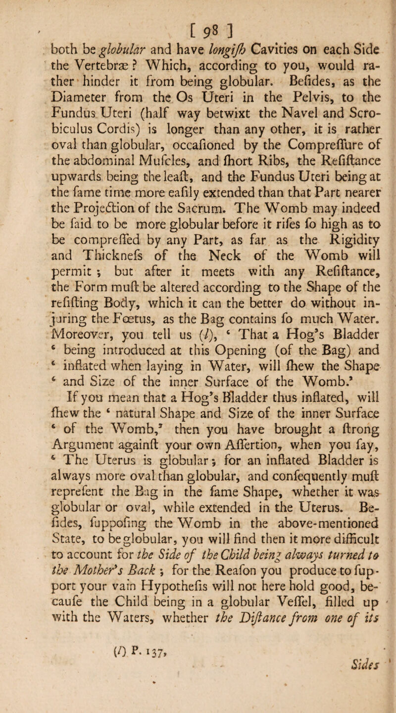 both be globular and have longijh Cavities on each Side the Vertebra ? Which, according to you, would ra¬ ther hinder it from being globular. Befides, as the Diameter from the Os Uteri in the Pelvis, to the Fundus Uteri (half way betwixt the Navel and Scro- biculus Cordis) is longer than any other, it is rather oval than globular, occafioned by the Compreflure of the abdominal Mufcles, and fhort Ribs, the Refiftance upwards being theleaft, and the Fundus Uteri being at the fame time more eafily extended than that Part nearer the Projedlion of the Sacrum. The Womb may indeed be faid to be more globular before it rifes fo high as to be comprelTed by any Part, as far as the Rigidity and Thicknefs of the Neck of the Womb will permit but after it meets with any Refiftance, the Form muft be altered according to the Shape of the refilling Body, which it can the better do without in¬ juring the Foetus, as the Bag contains fo much Water. Moreover, you tell us (/), ‘ That a Hog’s Bladder * being introduced at this Opening (of the Bag) and ‘ inflated when laying in Water, will fhew the Shape ^ and Size of the inrier Surface of the Womb.’ If you mean that a Hog’s Bladder thus inflated, will fhew the ‘ natural Shape and Size of the inner Surface ‘ of the Womb,’ then you have brought a ftrong Argument againft your own Aflertion, when you fay, ^ The Uterus is globular; for an inflated Bladder is always more oval than globular, and confequently muft reprefent the Bag in the fame Shape, whether it was globular or oval, while extended in the Uterus. Be- fides, fuppofing the Womb in the above-mentioned State, to be globular, you will find then it more difficult to account for the Side of the Child being always turned the Mother's Back ; for the Reafon you produce to fup- port your vain Hypothefis will not here hold good, be- caufe the Child being in a globular Vefiel, filled up ' with the Waters, whether the Dijiance from one of its (/) P. 137, Sides