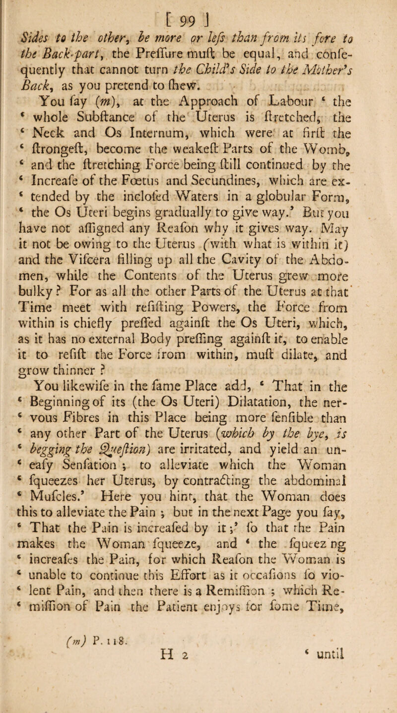 I Sides to the other^ he more or lefs than from its fore to the Bach fart ^ the PrelTure muft be equaJ, and confe- quentiy that cannot turn the Child^s Side to the Mother'*s Back^ as you pretend to fhew. You fay {m)^ at the Approach of Labour ‘ the ‘ whole Subftance of the Uterus is flretched^ the ‘ Neck and Os Internum, which were at firll the ‘ ftrongeft, become the weakeft Parts of the Womb^ ‘ and the ftretching Force being fbll continued by the * Increafe of the Foetus and Secundines, wliich are ex- * tended by the inclofed Waters in a globular Form, ‘ the Os Uteri begins gradually to give way.’ Euryou have not alTigned any Reafon why it gives way. May it not be owing to the Uterus fwith what is within it} and the Vifeera filling up all the Cavity of the Abdo¬ men, while the Contents of the Uterus grew more bulky ? For as all the other Parts of the Uterus at that' Time meet with refifting Powers, the Force from within is chiefly preflTed againft the Os Uteri, which, as it has no external Body prefTing againfl if, to enable it to refifl: the Force from within, muft dilate, and grow thinner } You likewife in the fame Place add, ‘ That in the * Beginning of its (the Os Uteri) Dilatation, the ner- * vous Fibres in this Place being more fenfible than ‘ any other Part of the Uterus [which by the hye^ is ‘ begging the ^leftion) are irritated, and yield an un- ‘ eafy Senfation *, to alleviate which the Woman * fqueezes her Uterus, by contradling the abdominal ‘ Mufcles.’ Here you hint, that the Woman does this to alleviate the Pain ; but in the next Page you fay, ‘ That the Pain is increafed by itfo that rhe Pain makes the Woman fqueeze, and ‘ the fqueez ng * increafes the Pain, for which Reafon the Woman is ‘ unable to continue this Effort as it occaflons fo vio- ‘ lent Pain, and then there is a Remiflion ; which Re- ‘ miffion of Pain the Patient enjoys for fome Time, H 2 (m) P. 118. ‘ until