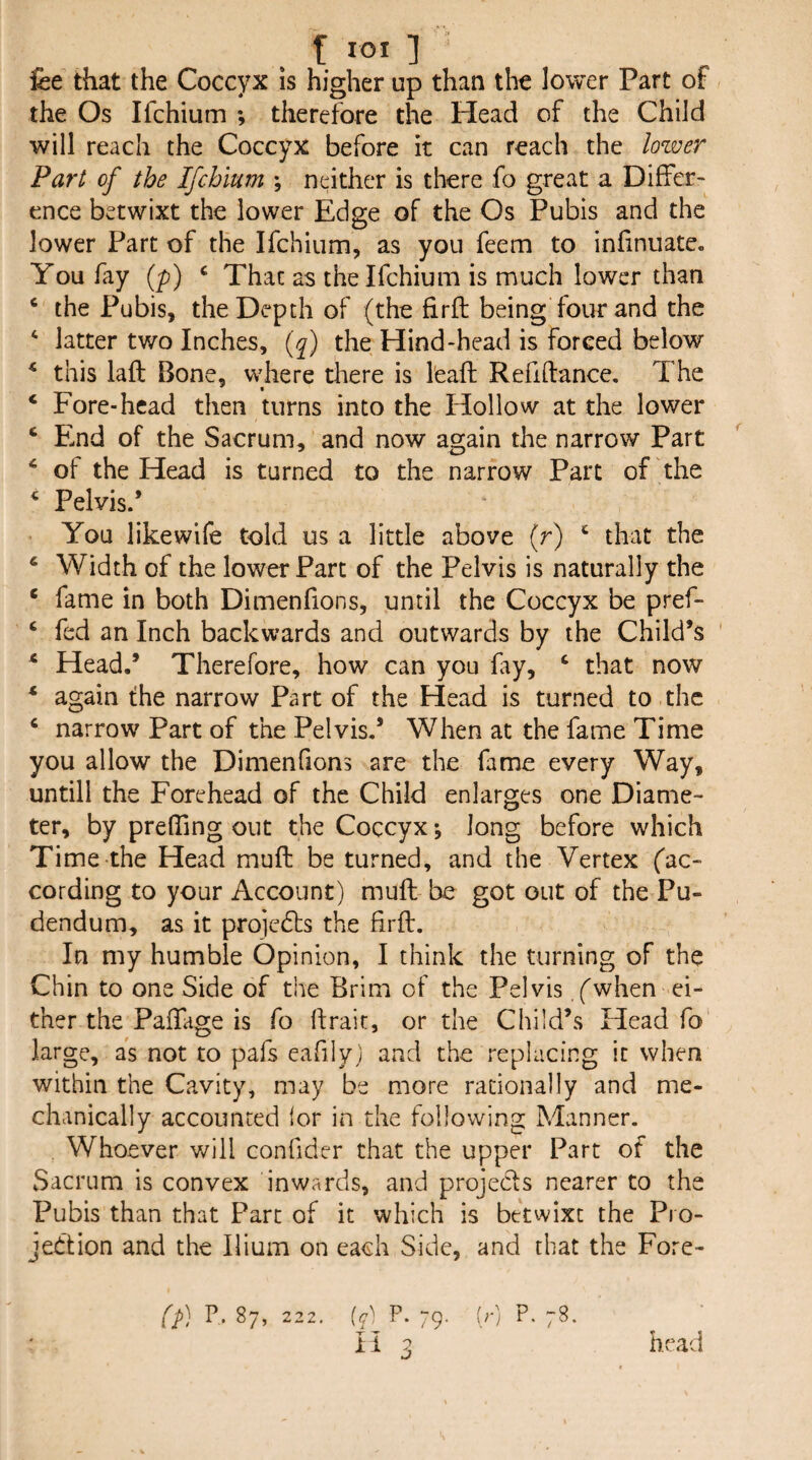 f lOI ] ' fee that the Coccyx is higher up than the lower Part of the Os Ifchium ; therefore the Head of the Child will reach the Coccyx before it can reach the lower Part of the Ifchium ; neither is there fo great a Differ¬ ence betwixt the lower Edge of the Os Pubis and the lower Part of the Ifchium, as you feem to infinuate. You fay {p) ‘ That as the Ifchium is much lower than ‘ the Pubis, the Depth of (the firfl being four and the latter two Inches, {f) the Hind-head is forced below ^ this laft Bone, where there is I'eaft Refiftance. The * • ‘ Fore-head then turns into the Hollow at the lower ‘ F-nd of the Sacrum, and now again the narrow Part ‘ of the Head is turned to the narrow Part of the ^ Pelvis.’ * You likewife told us a little above (r) ‘ that the ‘ Width of the lower Part of the Pelvis is naturally the * fame in both Dimenfions, until the Coccyx be pref- ‘ fed an Inch backwards and outwards by the Child’s ‘ Head.’ Therefore, how can you fay, ‘ that now * again the narrow Part of the Head is turned to the ‘ narrow Part of the Pelvis.’ When at the fame Time you allow the Dimenfions are the fame every Way, untill the Forehead of the Child enlarges one Diame¬ ter, by preffing out the Coccyx *, long before which Time the Head muft be turned, and the Vertex fac- cording to your Account) mufl be got out of the Pu¬ dendum, as it projcdfs the firfl. In my humble Opinion, I think the turning of the Chin to one Side of the Brim of the Pelvis f when ci¬ ther the PafTage is fo flrait, or the Child’s Head fo large, as not to pafs eafily) and the replacing it when within the Cavity, may be more rationally and me¬ chanically accounted for in the following Manner. Whoever will confider that the upper Part of the vSacrum is convex inwards, and projecfs nearer to the Pubis than that Part of it which is betwixt the Pro¬ jection and the Ilium on each Side, and that the Fore- (f P.87, 222, (7^^ P. 79. (;■] P.78. li 3 head