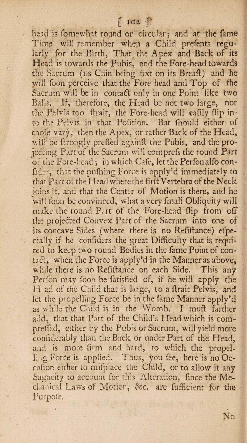 head is fomewhat round or circular; and at the fame Time will remember when a Child prefents regu¬ larly for the Birch, That^ the Apex and Back of its Head is towards the Pubis, and the Fore-head towards the Sacrum (its Chin being 6xr on its Breaft) and he will foon perceive that the Fore head and Top of the Sacrum will be in contadl only in one Point like two Balls. If, therefore, the Head be not two large, nor the Pelvis too flrait, the Fore-head will eafily flip in¬ to the Pelvis in that Pofition. But fhould either of thofe vary, then the Apex, or rather Back of the Head, Vvill be ftrongly prelTed againfl the Pubis, and the pro- jedling Part of the Sacrum vvill comprefs the round Part of the Fcre-head ; in which Cafe, let the Perfon alfo con- fider, that the pufhing Force is apply’d immediately to that Parc of the Head where the firft Vertebra of the Neck joins it, and that the Center of Motion is there, and he will foon be convinced, what a very fmali Obliquity will make the round Part of the Fore-head flip from off the projedled Convex Part of the Sacrum into one of its concave Sides (where there is no Refiftance) efpe- cially if he confiders the great Difficulty that is requi¬ red to keep two round Bodies in the fame Point of con- tadt, when the Force is apply’d in the Manner as above, while there is no Refiftance on each Side. This any Perfon may foon be facisfied of, if he will apply the H ad of the Child that is large, to a ftrait Pelvis, and jet the propelling Force be in the fame Manner apply’d as while the Child is in the Womb. I muft farther add, that that Part of the Child’s Head which is com- prefted, either by the Pubis or Sacrum, will yield more confidcrably than the Back or under Part of the Head, and is more Arm and hard, to which the propel¬ ling Force is applied. Thus, you fee, here is no Oc- cafion either to mifplace the Child, or to allow it any Sagacity to account for this Alteration, fince the Me¬ chanical Laws of Motion, &c. are fufficienc for the Purpofe. No