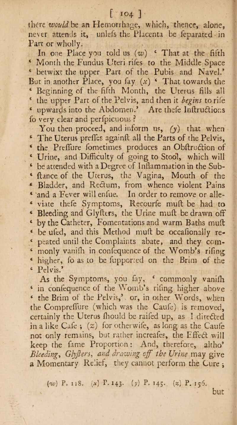 tli(?re wouldht an Hemorrhage, which, thence, alone, never attends it, unlefs the Placenta be feparated * in Parr or wholly. In one Place yon told us (w) ‘ That at the fifth ‘ Month the Fundus Uteri rifes to tlie Middle Space ^ betwixt the upper Part of the Pubis and Navel.’ But in another Place, you fay (x) ‘ That towards the ‘ Beginning of the fifth Month, the Uterus fills all ‘ the upper Part of the Pelvis, and then it begins to rife ‘ upwards into the Abdomen.’ Are thefe Inflirudlions fo very clear and perfpicuous ? You then proceed, and inform us, (y) that when ‘ The Uterus prefifes againfi; all the Parts of the Pelvis, ‘ the Prefifure fometimes produces an Obftrudtion of ‘ Urine, and Difficulty of going to Stool, which will ‘ be attended with a Degree of Inflammation in the Sub- ‘ fiance of the Uterus, the Vagina, Mouth of the * Bladder, and Reclum, from whence violent Pains ‘ 'and a Fever will enfue. In order to remove or alle- ‘ viate thefe Symptoms, Recourfe mufl: be had to ‘ Bleeding and Glyfters, the Urine mufl: be drawn off ‘ by the Catheter, Fomentations and warm Baths mufl: * be ufed, and this Method mufl: be occafionally re- ‘ peated until the Complaints abate, and they com- ‘ monly vanifli in confequence of the Womb’s rifing ‘ higher, fo as to be fupporred on the Brim of the ‘ Pelvis.’ As the Symptoms, yo‘u fay, ^ commonly vanifli ^ in confequence of the Womb’s rifing higher above ‘ the Brim of the Pelvis,’, or, in other Words, when the Compreffure (which was the Caufe) is removed, certainly the Uterus fhould be raifed up, as I diredled in a like Cafe *, {z) for otherwife, as long as the Caufe not only remains, but rather increafes, the Effect will keep the fime Proportion : And, therefore, altho’ Bleedings Glyfters, and drawing off the Urine may give a Momentary Relief, they cannot perform the Cure ; (av) P. II8. (a) P.143. (>’) P* H5-. {«) P- 156. but