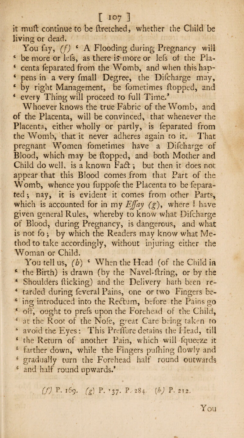 it miift continue to be ftretched, whether the Clhld be living or dead. You fay, (f) ‘ A Flooding during Pregnancy will * be more or lefs, as there iJ^ more or lefs of the Pia- ‘ centa feparated from the Womb, and when this hap- ‘ pens in a very fmall Degree, the Difcharge may, ‘ by right Management, be fometimes flopped, and ‘ every Thing will proceed to full Time.’ Whoever knows the true Fabric of the Womb, and of the Placenta, will be convinced, that whenever the Placenta, either wholly or partly, is feparated from the Womb, that it never adheres again to it.. That pregnant Women fometimes have a Difcharge of Blood, which may be flopped, and both Mother and Child do well, is a known Fa6l; but then it does not appear that this Blood comes from that Part of the Womb, whence you fuppofe the Placenta to be fepara¬ ted ; nay, it is evident it comes from other Parts, which is accounted for in my EJfay (g), where f have given general Rules, whereby to know what Difcharge of Blood, during Pregnancy, is dangerous, and what is not fo; by which the Readers may know what Me¬ thod to take accordingly, without injuring either the Woman or Child. You tell us, (b) ‘ When the Head (of the Child in ‘ the Birth) is drawn (by the Navcl-flring, or by the ‘ Shoulders flicking) and the Delivery hath been re- ‘ tarded during feveral Pains, one or two Fingers be- ‘ ing introduced into the Redlnm, before the Pains go ‘ ofl', ought to prefs upon the Forehead of the Child, ^ at the Root of the Nofe, great Care being taken to ‘ avoid the Eyes: This PrelTure detains the Head, till ‘ the Return of another Pain, which will fqueeze it ‘ farther down, while the Fingers pufliing flowly and ‘ gradually turn the Forehead half round outwards ^ and half round upwards.’ (fj P. 169. (g) P. ’37. P. 284. {h) P. 212. You