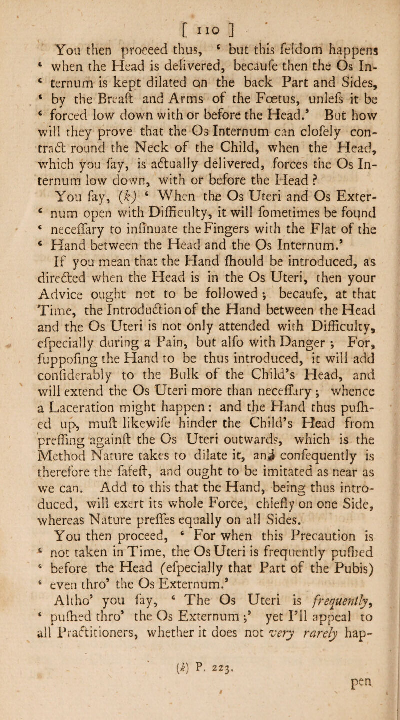 You then proceed thus, ‘ but this feldom happens ‘ when the Head is delivered, becaufe then the Os In- ‘ ternum is kept dilated on the back Part and Sides, ‘ by the Breaft and Arms of the Foetus, unlefs it be ‘ forced low down with or before the Head.’ But how will they prove that the Os Internum can clofely con- tradt round the Neck of the Child, when the Head, which you fay, is adlually delivered, forces the Os In¬ ternum low down, with or before the Head ? You fay, {k) ‘ When the Os Uteri and Os Exter- ‘ num open with Difficulty, it will fometimes be found ‘ necelTary to infinuate the Fingers with the Flat of the ‘ Hand between the Head and the Os Internum.’ If you mean that the Hand fhould be introduced, as dircdfed when the Head is in the Os Uteri, then your Advice ought not to be followed *, becaufe, at that Ti me, the Introdudlionof the Hand between the Head and the Os Uteri is not only attended with Difficulty, efpecially during a Pain, but alfo with Danger j For, fuppofing the Hand to be thus introduced, it will add confiderably to the Bulk of the Child’s Head, and will extend the Os Uteri more than neceffiiry; whence a Laceration might happen: and the Hand thus pufh- ed up, mud likewife hinder the Child’s Head from 4. ' preffing ‘againft the Os Uteri outwards, which is the Method Nature takes to dilate it, ani confequently is therefore the fated, and ought to be imitated as near as we can. Add to this that the Hand, beins: thus intro- duced, will exert its whole Force, chiefly on one Side, whereas Nature prefles equally on all Sides. You then proceed, ‘ For when this Precaution is ‘ not taken in Time, the Os Uteri is frequently pufljed ‘ before the Head fefpecially that Part of the Pubis) ‘ even thro’ the Os Externum.’ Ah ho’ you fay, ‘ The Os Uteri is frequently^ ‘ pufhed thro’ the Os Externum yet I’ll appeal to all Praflitioners, whether it does not 'very rarely hap- [k] P. 223. pen