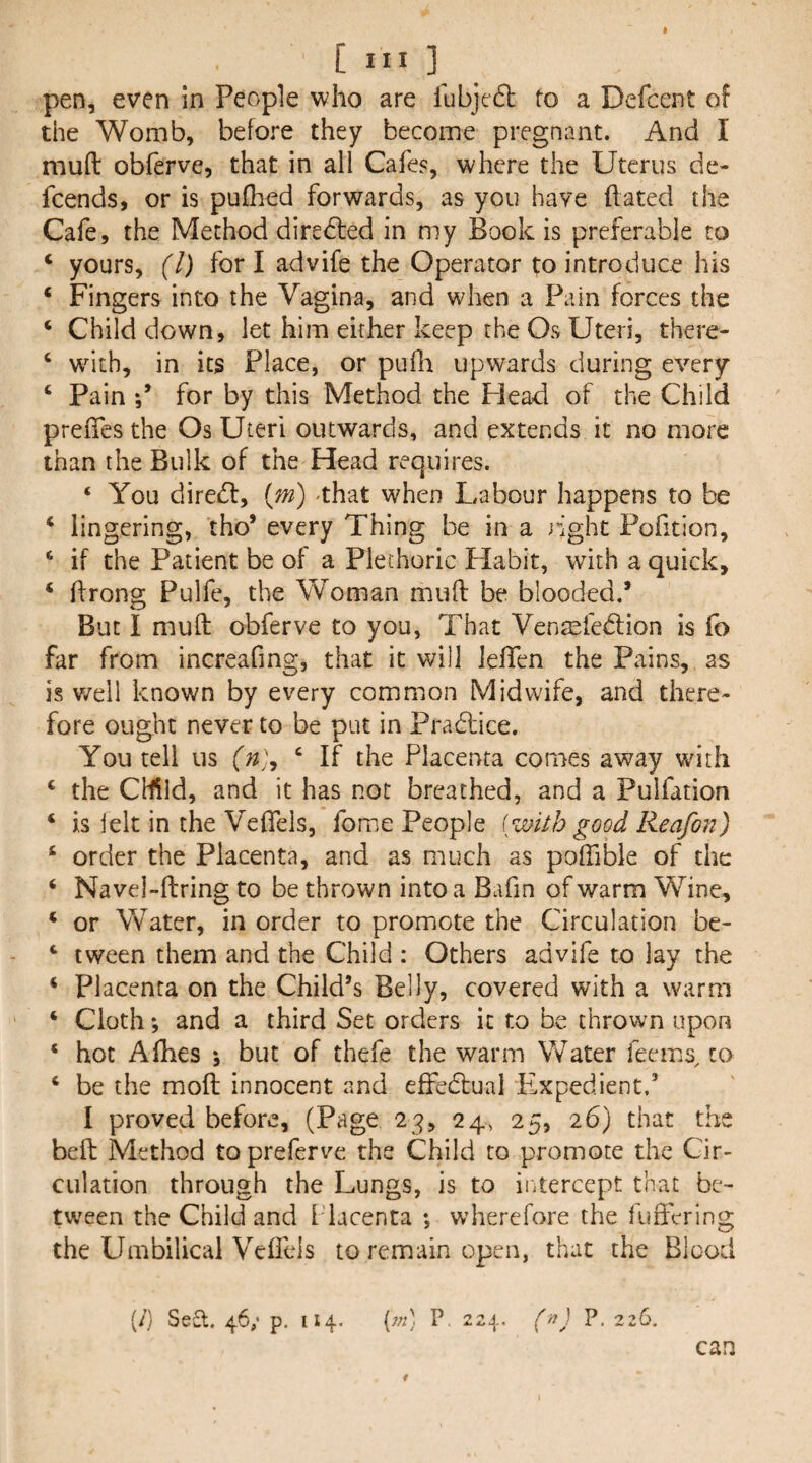 pen, even in People who are fubjedl to a Defcent of the Womb, before they become pregnant. And I mud obferve, that in all Cafes, where the Uterus de- feends, or is pufhed forwards, as you have dated the Cafe, the Method directed in my Book is preferable to ‘ yours, (1) fori advife the Operator to introduce his ‘ Fingers into the Vagina, and when a Pain forces the ‘ Child down, let him either keep the Os Uteri, there- ‘ w^ith, in its Place, or pufli upwards during every ‘ Pain for by this Method the Plead of the Child prefies the Os Uteri outwards, and extends it no more than the Bulk of the Head requires. ‘ You diredl, {m) -that when Labour happens to be ‘ lingering, tho’ every Thing be in a right Pofition, * if the Patient be of a Plethoric Habit, with a quick, ‘ ffrong Pulfe, the Woman muft be blooded,’ But I mud obferve to you, That Venmfedlion is fo far from increafing, that it will lelTen the Pains, as is v/ell known by every common Midwife, and there¬ fore ought never to be put in Pradtice. You tell us ‘ If the Placenta comes away with ‘ the Cffild, and it has not breathed, and a Pulfation ‘ is lelt in the Veflels, fome People [with good Reafon) ‘ order the Placenta, and as much as poffible of the ‘ Navel-dring to be thrown into a Bafin of warm Wine, ‘ or Water, in order to promote the Circulation be- ‘ tween them and the Child : Others advife to lay the ‘ Placenta on the Child’s Belly, covered with a warm ‘ Cloth *, and a third Set orders it to be thrown upon ‘ hot Afhes ; but of thefe the warm Water feems, to ‘ be the mod innocent and effedlual Plxpedient.’ I proved before, (Page 23, 24, 25, 26) that the bed Method to preferve the Child to promote the Cir¬ culation through the Lungs, is to iiitercept that be¬ tween the Child and Placenta ; wherefore the fuftering the Umbilical Veifcls to remain open, that the Blood (/) Seel, 46; p. 114, [jn] P. 224, (n) P. 226. can