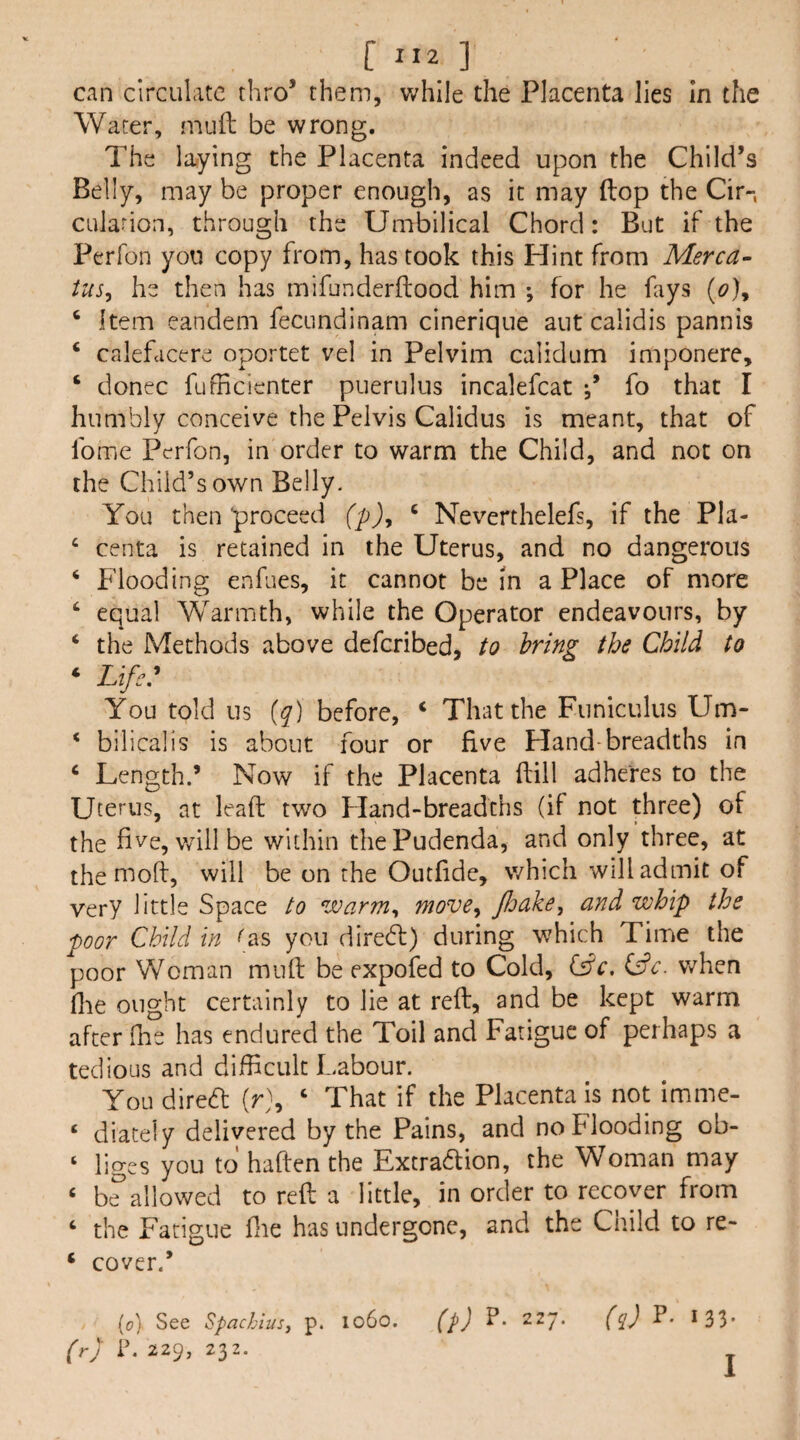 C ”2 ] can circulate thro’ them, v/hlle the Placenta lies In the Water, miift be wrong. The lo/ying the Placenta indeed upon the Child’s Belly, may be proper enough, as it may ftop the Cir-, CLilarion, through the Umbilical Chord: But if the Perfon yon copy from, has took this Hint from Merca- ius^ he then has mifunderftood him ; for he fays {o)y ‘ item eandem fecundinam cinerique aut calidis pannis ‘ calefcicere oportet vel in Pelvim calidum imponere, ‘ donee fufficienter puerulns incalefcat fo that I humbly conceive the Pelvis Calidus is meant, that of fome Perfon, in order to warm the Child, and not on the Child’s own Belly. You then proceed (pj, ‘ Neverthelefs, if the Pla- ‘ centa is retained in the Uterus, and no dangerous ‘ Flooding enfues, it cannot be m a Place of more ‘ equal Warmth, while the Operator endeavours, by ‘ the Methods above deferibed, to bring the Child to ‘ Life: You told us {q) before, ‘ That the Funiculus Um- ‘ bilicalis is about four or five Hand-breadths in ‘ Length.’ Now if the Placenta (fill adheres to the Uterus, at lead; two Fland-breadchs (if not three) of the five, v/illbe within the Pudenda, and only three, at the nioft, will be on the Outfide, which will admit of very little Space to warm^ move^ JJoake^ and whip the poor Child in ^as you direeft) during which Time the poor Woman mnft be expofed to Cold, (sdc. v/hen die ought certainly to lie at refb, and be kept warm after ftie has endured the Toil and Fatigue of perhaps a tedious and difficult Labour. You diredl (r), ‘ That if the Placenta is not imme- ‘ eiiately delivered by the Pains, and no Flooding ob- ‘ liges you to haften the Extradion, the Woman may ‘ b?allowed to red; a little, in order to recover from ‘ the Fatigue die has undergone, and the Child to re- ‘ cover.’ [o] See Spachiusy p. lo6o. (p) P- 227. (r) P. 229, 232. (q) P. 133.