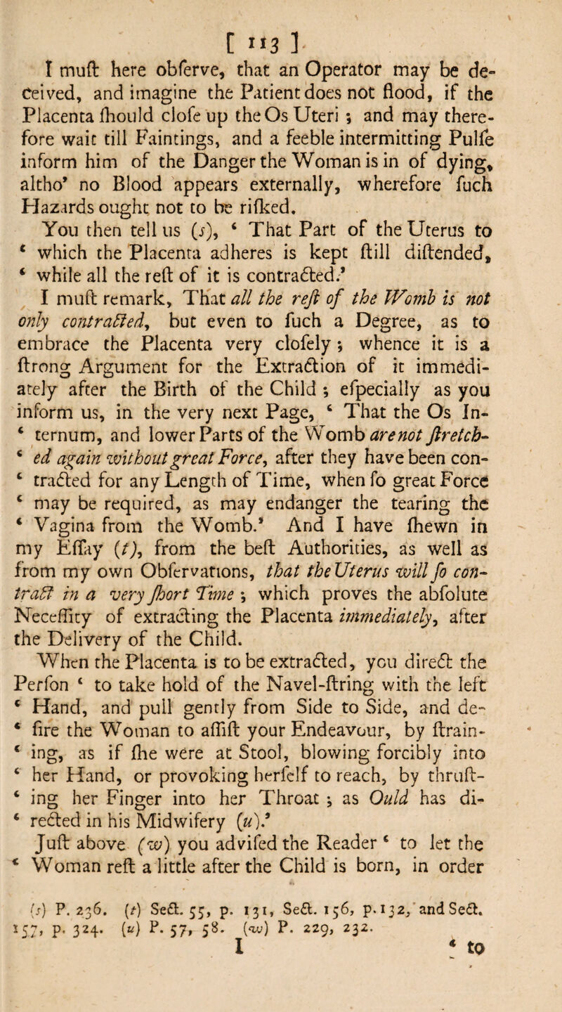 C 1*3 ] I mufl: here obferve, that an Operator may be de¬ ceived, and imagine the Patient does not flood, if the Placenta Ihoiild clofe up the Os Uteri ; and may there¬ fore wait till Paintings, and a feeble intermitting Pulle inform him of the Danger the Woman is in of dying, altho* no Blood appears externally, wherefore fuch Hazards ought not to be riflced. You then tell us (s), ‘ That Part of the Uterus to ‘ which the Placenta adheres is kept ftill diftended, ‘ while all the reft of it is contradted.’ I muft remark. That a/l the reft of the JVoinh is' not only contra^ed^ but even to fuch a Degree, as to embrace the Placenta very clofely *, whence it is a ftrong Argument for the Extradlion of it immedi¬ ately after the Birth of the Child ; efpecially as you inform us, in the very next Page, ‘ That the Os In- ‘ ternum, and lower Parts of the SdoKvki arenot ftretcb^ * ed again without great Force^ after they have been con- ‘ traded for any Length of Time, whenfo great Force ‘ may be required, as may endanger the tearing the ‘ Vagina from the Womb.’ And I have fliewn in my Eflay {t}^ from the bed Authorities, as well as from my own Obfervations, that theUterus willfo con¬ tract in a very Jhort Time ; which proves the abfolute Neceflity of extracting the Placenta immediately^ after the Delivery of the Child. When the Placenta is to be extradled, you dired the Perfon ‘ to take hold of the Navel-ftring with the left ‘ Hand, and pull gently from Side to Side, and de- * fire the Woman to aflift your Endeavour, by ftrain- ‘ ing, as if (he were at Stool, blowing forcibly into ‘ her Hand, or provoking herfclf to reach, by thruft- ‘ ing her Finger into her Throat ^ as Quid has dL ‘ reded in his Midwifery {u)? Juft above (w') you advifed the Reader ‘ to let the * Woman reft a little after the Child is born, in order (;) P. 236. (^) Se£l. 55, p. 157, p. 324. («) P. 57, 58. 131, Se£l. 156, p. 132/and Seft. (<u;) P. 229, 232.