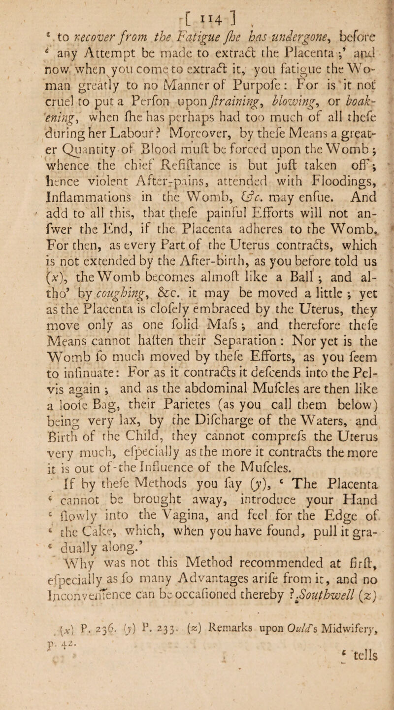 ■[ ”4 ] , *.to recover from the Fatigue foe has tiniergone^ before ‘ any Attempt be made to extradl the Placenta and now. when you come to extra(5l it, you fatigue the Wo¬ man greatly to no Manner of Purpofe: For is it not cruel to put a Perfon upon ftraining^ blowings or hoak- ening^ when fhe has perhaps had too much of all thefe during her Labour ? Moreover, by thefe Means a great¬ er Quantity of Blood mud be forced upon the Womb ; whence the chief Reliftance is but juft taken off*, hence violent Aftei'rpains, attended with Floodings, Inflammations in the Womb, may enfue. And add to all this, that thefe painful Efforts will not an- fwer the End, if the Placenta adheres to the Womb. For then, as every Part of the Uterus contradls, which is not extended by the After-birth, as you before told us (x), the Womb becomes almoft like a Ball ; and al- tho’ by coughing^ &c. it may be moved a little ; yet as the Placenta is clofely embraced by the Uterus, they move only as one folid Mafs ; and therefore thefe Means cannot haften their Separation : Nor yet is the Womb fo much moved by thefe Efforts, as you feem to inflnuate: For as it contradls it defeends into the Pel¬ vis again *, and as the abdominal Mufcles are then like a loofe Bag, their Parietes (as you call them below) being very lax, by the Difcharge of the Waters, and Birth of the Child, they cannot comprefs the Uterus very much, efpecially as the more it contradls the more it is out of'theInfluence of the Mufcles. If by thefe Methods you fay (jy), ^ The Placenta ‘ cannot be brought away, introduce your Hand ‘ flowly into the Vagina, and feel for the Edge of ‘ the Cake, which, when you have found, pull it gra- ‘ dually along.’ Why was not this Method recommended at firfl, efpecially as fo many Advantages arife from it, and no InconvenTence can beoccafioned thereby ^.fouthwell (z) [x) P.236, iy) P.233. (^) Remarks upon 0«//s Midwifery,