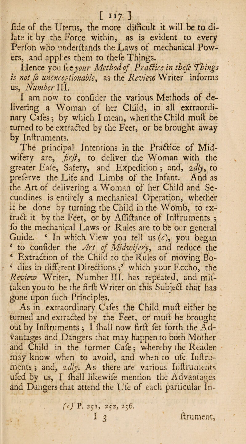 fide of the Uterus, the more difficult it will be to di¬ late it by the Force within, as is evident to every Perfon who underftands the Laws of mechanical Pow¬ ers, and appfes them to thefe Things. Hence you {^tyour Method of PraElicein thefe Things is notfo unexceptionable^ as the Review^nltx informs us, Number l\l. I am now to confider the various Methods of de¬ livering a Woman of her Child, in all extraordi¬ nary Cafes*, by which I mean, when the Child mull be turned to be extradled by the Feet, or be brought away by Inftruments. ^ The principal Intentions in the Praftice of Mid¬ wifery are, to deliver the Woman with the greater Eafe, Safety, and Expedition *, and, idly^ to prcferve the Life and Limbs of the Infant. And as the Art of delivering a Woman of her Child and Se- CLindines is entirely a mechanical Operation, whether it be done by turning the Child in the Womb, to ex- tradt it by the Feet, or by Affiftance of Inftruments ; fo the mechanical Laws -or Rules are to be our general Guide. ‘ In which View you tell us (c), you began to confider the Art of Midwifery^ and reduce the * Extradlion of the Child to the Rules of moving Bo- ‘ dies in different Diredions which yourEccho, the Review Writer, Number III. has repeated, and mif- raken you to be the firft Writer on this Subjecl that has gone upon fuch Principles. As in extraordinary Cafes the Child muff either be turned and extradled by the Feet, or mull be brought out bv Inftruments ; I flaall now firft fet forth the Ad- vantages and Dangers that may happen to both Mother and Child in the former Cafe ^ whereby the Reader * may know when to avoid, and when to ufc Inftru- ments *, and, idly. As there are various Inftruments ufed by us, I lhall likewife mention the Advantages and Dangers that attend the Ufe of each particular In- (I'* 252, 2^6. I 3 ftrument,