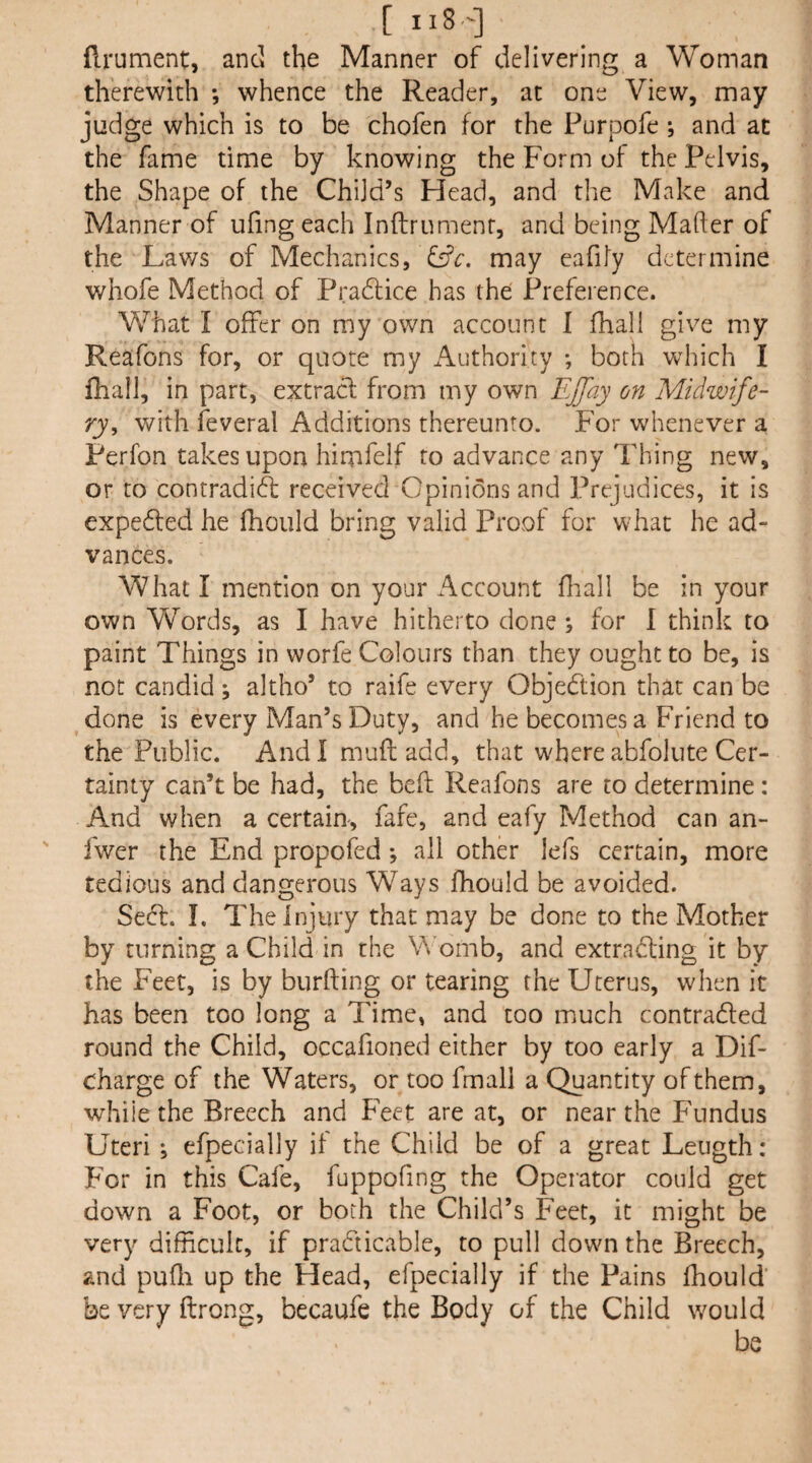 [ iiS'] flrument, and the Manner of delivering a Woman therewith *, whence the Reader, at one View, may judge which is to be chofen for the Purpofe ; and at the fame time by knowing the Form of the Pelvis, the Shape of the Child’s Head, and the Make and Manner of ufing each Inftrumenr, and being Mafter of the Laws of Mechanics, may eafily determine whofe Method of Pradlice has the Preference. What I offer on my own account 1 fhall give my Reafons for, or quote my Authority ; both which I fhall, in part, extracl from my own Ejjay on Midwife¬ ry^ with feveral Additions thereunto. For whenever a Perfon takes upon hirnfelf to advance any Thing new, or to contradi6l received Opinions and Prejudices, it is expeffed he fhould bring valid Proof for what he ad¬ vances. What I mention on your Account fhall be in your own Words, as I have hitherto done ; for I think to paint Things in worfe Colours than they ought to be, is not candid ; altho’ to raife every Objedtion that can be done is every Man’s Duty, and he becomes a Friend to the Public. Andlmufladd, that where abfolute Cer¬ tainty can’t be had, the bed; Reafons are to determine: And when a certain, fafe, and eafy Method can an- fwer the End propofed *, all other lefs certain, more tedious and dangerous Ways fhould be avoided. Sedf. I. The Injury that may be done to the Mother by turning a Child in the Womb, and extradling it by the Feet, is by burfting or tearing the Uterus, when it has been too long a Time, and too much contradled round the Child, occafioned either by too early a Dif- charge of the Waters, or too fmall a Quantity of them, whiie the Breech and Feet are at, or near the Fundus Uteri *, efpecially if the Child be of a great Leugth: F'or in this Cafe, fuppofing the Operator could get down a Foot, or both the Child’s Feet, it might be very difficult, if pradticable, to pull down the Breech, and pufli up the Head, efpecially if the Pains fhould be very ftrong, becaufe the Body of the Child w^ould be