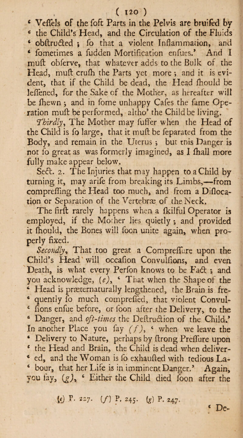 ‘ Veflels of the foft Parts in the Pelvis are bruifed by * the Child’s Head, and the Circulation of the Fluids ‘ obftrudbcd ; fo that a violent Inflammadon, and ‘ fometimes a fudden Mortification enfues.’ And I muft obferve, that whatever adds to the Bulk of the Head, mud crufh the Parts yet more ; and it is evi¬ dent, that if the Child be dead, the Head fhould be lefTened, for the Sake of the Mother, as hereafter will be ftiewn *, and in fome unhappy Cafes the fame Ope¬ ration muft be performed, alcho’ the Child be living. mrdly^ The Mother may fuffer when the Head of the Child is fo large, that it muft be feparated from the Body, and remain in the Uterus ; but tnis Hanger is not fo great as was formerly imagined, as I fhall more fully make appear below. Se6l. 2. The Injuries that may happen to a Child by turning it, may arife from breaking its Limbs,—from comprefting the Head too much, and from a Difloca- tion or Separation of the Vertebrae of the Neck. The firft rarely happens when a fkilful Operator is employed, if the Mother lies quietly ; and provided it fhould, the Bones will foon unite again, when pro¬ perly fixed. Secondly^i That too great a ComprefTure upon the Child’s Head'will occafion Convuifions, and even Death, is what every Perfon knows to be Fadt *, and you acknowledge, {e)y ‘ That when the Shape of the ‘ Head is praeternaturally lengthened, the Brain is fre- ‘ quently fo much comprefTed, that violent Convul- * fions enfue before, or foon after the Delivery, to the ‘ Danger, and oft-times the Deftruclion of the Child.’ In another Place you fay (f), ‘ when we leave the ‘ Delivery to Nature, perhaps by ftrong Prefllire upon * the Head and Brain, the Child is dead when deliver- * ed, and the Woman is fo exhaufted with tedious La- ‘ hour, that her Life is in imminent Danger.’ Again, you fay, (^j, ‘ Either the Child died foon after the FJ 2-7* (/) L 245, if) P. 247. ‘ De-