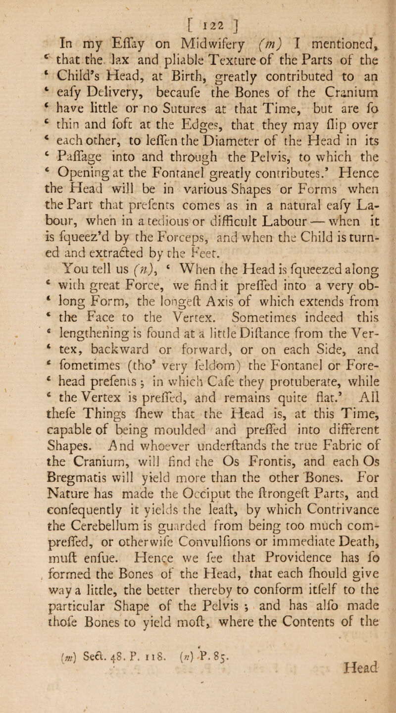 In my EfTay on Midwifery ('mj I mentioned, that the lax and pliable Texture of the Parts of the ‘ Child’s Head, at Birth, greatly contributed to an ‘ eafy Delivery, becaufe the Bones of the Cranium ‘ have little or no Sutures at that Time, but are fo ‘ thin and fofc at the Edges, that they may flip over ‘ each other, to leflTen the Diameter of the Head in its ^ Paflage into and through the Pelvis, to which the * Opening at the Fontanel greatly contributes.’ Hence the Head will be in various Shapes or Forms when the Part that prefents comes as in a natural eafy La¬ bour, when in a tedious or difficult Labour — when it is fqueez’d by the Forceps, and when the Child is turn¬ ed and extraded by the Feet. You tell us ‘ When the Head is fqueezed along ‘ with great Force, we find it prefied into a very ob- ‘ long Form, the longed; Axis of which extends from ‘ the Face to the Vertex. Sometimes indeed this * lengthening is found at a little Diflance from the Ver- ‘ tex, backward or forward, or on each Side, and ‘ fometimes (tho* very feldom) the Fontanel or Fore- ^ head prefenis ^ in which Cafe they protuberate, while * the Vertex is prefied, and remains quite flat.’ All thefe Things fliew that tlie Head is, at this Time, capable of being moulded and prefifed into different Shapes. And whoever underflands the true Fabric of the Cranium, will find the Os Frontis, and each Os Bregmatis will yield more than the other Bones. For Nature has made the Occiput the ftrongeft Parts, and confequently it yields the lead, by which Contrivance the Cerebellum is guarded from being too much com- preffed, or otherwife Convulfions or immediate Death, mud enfue. Hence we fee that Providence has fo , formed the Bones of the Head, that each fhould give way a little, the better thereby to conform itfelf to the particular Shape of the Pelvis *, and has alfo made thofe Bones to yield mod, where the Contents of the (w) Sefi.. 48. P. 118. («)-P. 85. Head