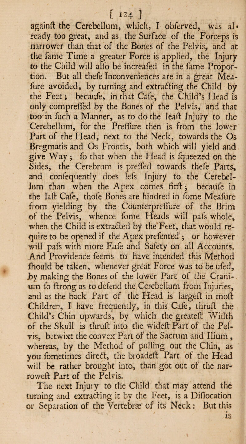 again(1 the Cerebellum, which, I obferved, was al* ready too great, and as the Surface of the Forceps is narrower than that of the Bones of the Pelvis, and at the fame Time a greater Force is applied, the Injury to the Child will alfo be increafed in the fame Propor¬ tion. But all thefe Inconveniences are in a great Mea- fure avoided, by turning and extra61:ing the Child by the Feet; becaufe, in that Cafe, the Child*s Head is only compreffed by the Bones of the Pelvis, and that too in fuch a Manner, as to do the lead: Injury to the Cerebellum, for the PrefTure then is from the lower Part of the Head, next to the Neck, towards the Os Bregmatis and Os Frontis, both which will yield and give Way ; fo that when the Head is fqucezed on the Sides, the Cerebrum is preffed towards thefe Parts, and confequently does lefs Injury to the Cerebel¬ lum than when the Apex comes firft •, becaufe in the lad Cafe, thofe Bones are hindred in fome Meafure from yielding by the CounterprefTure of the Brim of the Pelvis, whence fome Heads will pafs whole, when the Child is extracted by the Feet, that would re¬ quire to be opened if the Apex prefented ; or however will pafs with more Eafe and Safety on all Accounts. And Providence feems to have intended this Method fhould be taken, whenever great Force was to be ufed, by making the Bones of the lower Part of the Crani-. um fo ftrongas to defend the Cerebellum from Injuries, and as the back Part of the Head is larged in mod Children, I have frequently, in this Cafe, thrud the Child’s Chin upwards, by which the greated Width of the Skull is thrud into the wided Part of the Pel¬ vis, betwixt the convex Part of the Sacrum and Ilium , whereas, by the Method of pulling out the Chin, as you fometimes direft, the broaded Part of the Head will be rather brought into, than got out of the nar¬ rowed Part of the Pelvis. The next Injury to the Child that may attend the turning and extrading it by the Feet, is a Diflocation or Separation of the Vertebrae of its Neck: But this is