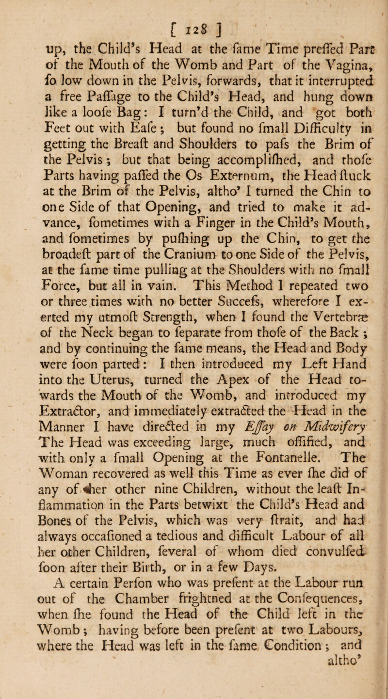 up, the Child’s Head at the fame Time prefTed Parc ot the Mouth of the Womb and Part of the Vagina, fo low down in the Pelvis, forwards, that it interrupted a free PafTage to the Child’s Head, and hung down like a loofe Bag: I turn’d the Child, and got both Feet out with Eafe; but found no fmall Difficulty in getting the Bread and Shoulders to pafs the Brim of the Pelvis ; but that being accompliffied, and thofe Parts having pafTed the Os Ext^^rnum, the Plead duck at the Brim of the Pelvis, altho’ 1 turned the Chin to one Side of that Opening, and tried to make it ad¬ vance, fometimes with a Finger in the Child’s Mouth, and fometimes by puffiing up the Chin, to get the broaded part of the Cranium to one Side of the Pelvis, at the fame time pulling at the Shoulders with no fmall Force, but ail in vain. This Method 1 repeated two or three times with no better Succefs, wherefore I ex¬ erted my utmod Strength, when I found the Vertebrte of the Neck began to feparate from thofe of the Back ; and by continuing the fame means, the Head and Body were foon parted : I then introduced my Left Hand into the Uterus, turned the Apex of the Head to¬ wards the Mouth of the V/omb, and introduced my Extradlor, and immediately extradted the Head in the Manner I have diredled in my EJay on Midwifery The Head was exceeding large, much offified, and with only a fmall Opening at the Fontanelle. The Woman recovered as welJ this Time as ever fhe did of any oP^ier other nine Children, without the leaft In¬ flammation in the Parts betwixt the Child’s Head and Bones of the Pelvis, which was very ftrait, and had always occafioned a tedious and difficult Labour of all her other Children, feveral of whom died convulfed foon after their Birth, or in a few Days. A certain Perfon who was prefent at the Labour run out of the Chamber frrghtned at the Confequences, when ffie found the Head of the Child left in the Womb*, having before been prefent at two Labours, where the Head was left in the fame Condition ; and altho’