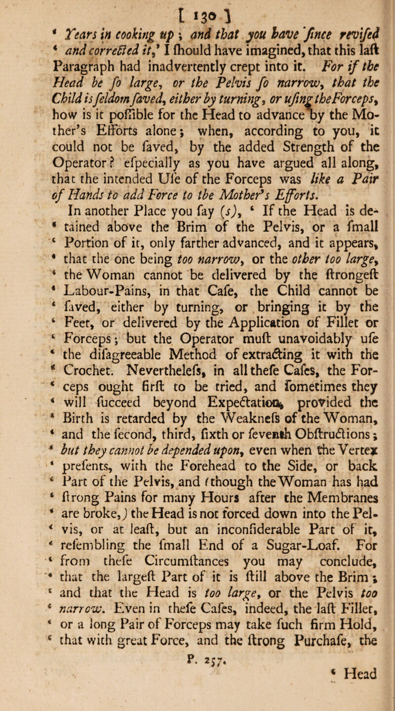 * Yean in cooking up ; and that you have ftnce revifed * and corrected it^ I fliould have imagined, that this laft Paragraph had inadvertently crept into it. For if the Head he fo large^ or the Pelvis fo narrow^ that the Child isfeldom faved^ either by turnings or ufmgtheForcepsy how is it pofiible for the Head to advance oy the Mo¬ ther’s Efforts alone; when, according to you, it could not be faved, by the added Strength of the Operator? efpecially as you have argued all along, that the intended Ufe of the Forceps was like a Pair of Hands to add Force to the Mothers Eforts. In another Place you fay (sj, ‘ If the Head is de- * tained above the Brim of the Pelvis, or a fmall ‘ Portion of it, only farther advanced, and it appears, * that the one being too narrow^ or the other too large^ * the Woman cannot be delivered by the ftrongeft * Labour-Pains, in that Cafe, the Child cannot be * faved, either by turning, or bringing it by the ‘ Feet, or delivered by the Application of Fillet or ‘ Forceps ; but the Operator muft unavoidably ufe * the difagreeable Method of extrafting it with the * Crochet. Neverthelefs, in all thefe Cafes, the For- ‘ ceps ought firft to be tried, and fometimes they * will fucceed beyond Expe(ffatioQi provided the * Birth is retarded by the Weaknefs of the Woman, * and the fecond, third, fixth or fevenlh Obftrudions; * hut they cannot he depended upoUy even when the Vertei: ‘ prefents, with the Forehead to the Side, or back ‘ Part of the Pelvis, and f though the Woman has had ‘ hrong Pains for many Hours after the Membranes * are broke, J the Head is not forced down into thePel- * vis, or at leaf!:, but an inconfiderable Part of it, * refembling the fmall End of a Sugar-Loaf. For ‘ from thefe Circumftances you may conclude, * that the larged Part of it is ftill above the Brim ; ' and that the Head is too large^ or the Pelvis too * narrow. Even in thefe Cafes, indeed, the laft Filler, ‘ or a long Pair of E'orceps may take fuch firm Hold, ^ that with great Force, and the ftrong Purchafe, the P. 257. ‘ Head