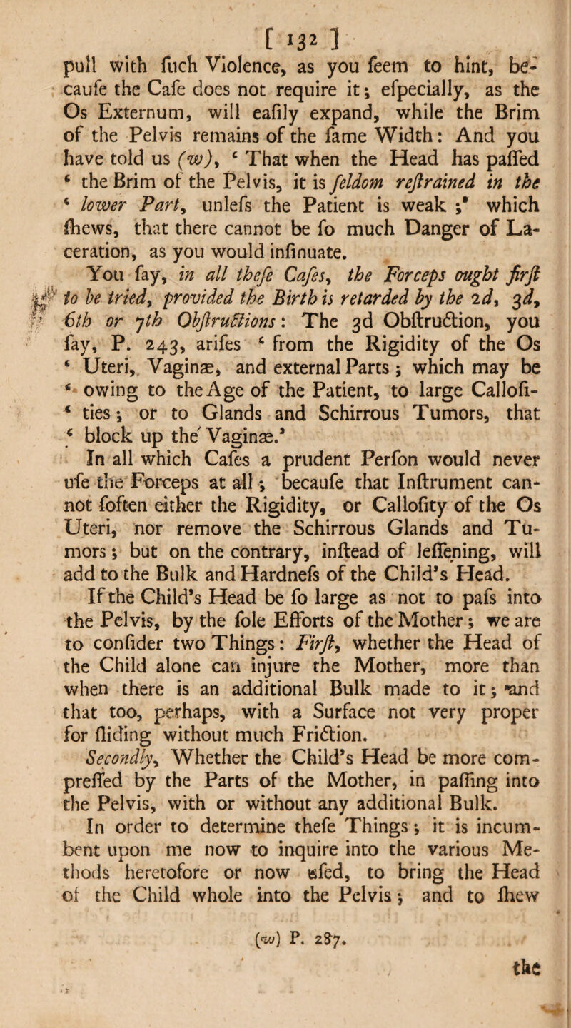 pull with fnch Violence, as you feem to hint, be- caufe the Cafe does not require it; efpecially, as the Os Externum, will eafily expand, while the Brim of the Pelvis remains of the fame Width: And you have told m (w)y ‘ That when the Head has pafled ‘ the Brim of the Pelvis, it is feldom rejirained in the ‘ lower Party unlefs the Patient is weak ;* which (hews, that there cannot be fo much Danger of La¬ ceration, as you would infinuate. You fay, in all thefe CafeSy the Forceps ought Jirft ^ io he triedy provided the Birth is retarded by the 2dy 3^, r* 6th or ^th Ohftru5lions: The 3d Obftrudtion, you fay, P. 243, arifes ‘ from the Rigidity of the Os ‘ Uteri, Vaginse, and external Parts ; which may be * owing to the Age of the Patient, to large Callofi- ‘ ties *, or to Glands and Schirrous Tumors, that ^ block up the Vaginse.* In all which Cafes a prudent Perfon would never ufe theForceps at all *, becaufe that Inftrument can¬ not foften either the Rigidity, or Callofity of the Os Uteri, nor remove the Schirrous Glands and Tu¬ mors ; but on the contrary, inftead of leflening, will add to the Bulk and Hardnefs of the Child’s Head. If the Child’s Head be fo large as not to pafs into the Pelvis, by the foie Efforts of the Mother; we are to confider two Things: Firfty whether the Head of the Child alone can injure the Mother, more than when there is an additional Bulk made to it; *and that too, perhaps, with a Surface not very proper for Aiding without much Fridtion. Secondlyy Whether the Child’s Head be more com- prefled by the Parts of the Mother, in pafling into the Pelvis, with or without any additional Bulk. In order to determine thefe Things; it is incum¬ bent upon me now to inquire into the various Me¬ thods heretofore or now wfed, to bring the Head ot the Child whole into the Pelvis *, and to Aiew (w) P. 28'7. the * r