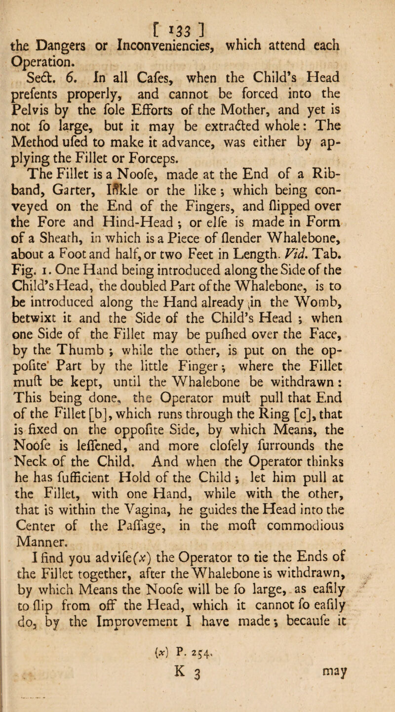 the Dangers or Inconveniencies, which attend each Operation. Sedl. 6. In all Cafes, when the Child’s Head prefents properly, and cannot be forced into the Pelvis by the foie Efforts of the Mother, and yet is not fo large, but it may be extradled whole: The Method ufed to make it advance, was either by ap¬ plying the Fillet or Forceps. The Fillet is a Noofe, made at the End of a Rib¬ band, Garter, Iffkle or the like; which being con¬ veyed on the End of the Fingers, and flipped over the Fore and Hind-Head *, or elfe is made in Form of a Sheath, in which is a Piece of flender Whalebone, about a Foot and half, or two Feet in Length. Vid. Tab. Fig. I. One Hand being introduced along the Side of the Child’s Head, the doubled Part of the Whalebone, is to be introduced along the Hand already ^in the Womb, betwixt it and the Side of the Child’s Head ; when one Side of the Fillet may be pufhed over the Face, by the Thumb ; while the other, is put on the op- pofite* Part by the little Finger; where the Fillet muft be kept, until the Whalebone be withdrawn: This being done, the Operator mull pull that End of the Fillet [b], which runs through the Ring [c], that is fixed on the oppofite Side, by which Means, the Noofe is leflcned,' and more clofely furrounds the 'Neck of the Child. And when the Operator thinks he has fufficient Hold of the Child ; let him pull at the Fillet, with one Hand, while with the other, that is within the Vagina, he guides the Head into the Center of the Pafiage, in the moll commodious Manner. I find you advifef;^) the Operator to tie the Ends of the Fillet together, after the Whalebone is withdrawn, by which Means the Noofe will be fo large, as eafily to flip from off the Head, which it cannot fo eafily do, by the Improvement I have made •, becaufe it (at) P. 254* K 3 may