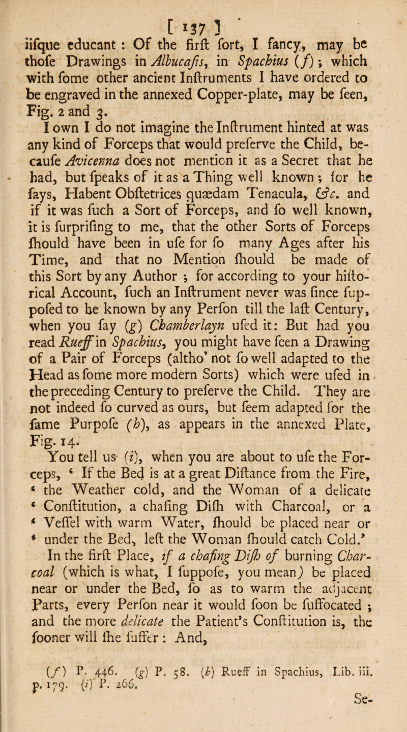 iifque cducant : Of the firft fort, I fancy, may be thofe Drawings in Alhucafts, in Spachtus (/); which with fome other ancient Inftruments I have ordered to be engraved in the annexed Copper-plate, may be feen. Fig. 2 and 3. I own I do not imagine the Inftriiment hinted at was any kind of Forceps that would preferve the Child, be- caufe Avicenna does not mention it as a Secret that he had, but fpeaks of it as a Thing well known ; for he fays, Habent Obftetrices qu^dam Tenacula, and if it was fuch a Sort of Forceps, and fo well known, it is furprifing to me, that the other Sorts of Forceps fliould have been in ufe for fo many Ages after his Time, and that no Mention Ihould be made of this Sort by any Author ; for according to your hifto- rical Account, fuch an Inftrument never was fince fiip- pofed to be known by any Perfon till the laft Century, when you fay (g') Cbamherlayn ufed it: But had you read Rueffm Spachius^ you might have feen a Drawing of a Pair of Forceps (altho* not fowell adapted to the Head as fome more modern Sorts) which were ufed in • the preceding Century to preferve the Child. They are not indeed fo curved as ours, but feem adapted for the fame Purpofe (h)^ as appears in the annexed Plate, Fig. 14- You tell US' (f), when you are about to ufe the For¬ ceps, ‘ If the Bed is at a great Diftance from the Fire, ‘ the Weather cold, and the Woman of a delicate ‘ Conftitution, a chafing Difh with Charcoal, or a * Vefiel with warm Water, fliould be placed near or ♦ under the Bed, left the Woman fhould catch Cold.* In the firft Place, tf a chafing Dijh of burning Char¬ coal (which is what, I fuppofe, you mean) be placed near or under the Bed, fo as to warm the adjacent Parts, every Perfon near it would foon be fuffocated ; and the more delicate the Patient’s Conftitution is, the fooner will ihe fufftr : And, {/) P. 446. {g) P. 58. [h) RuefF in Spachlus, Lib. iii. p. 179. (/) F. 266. Se-