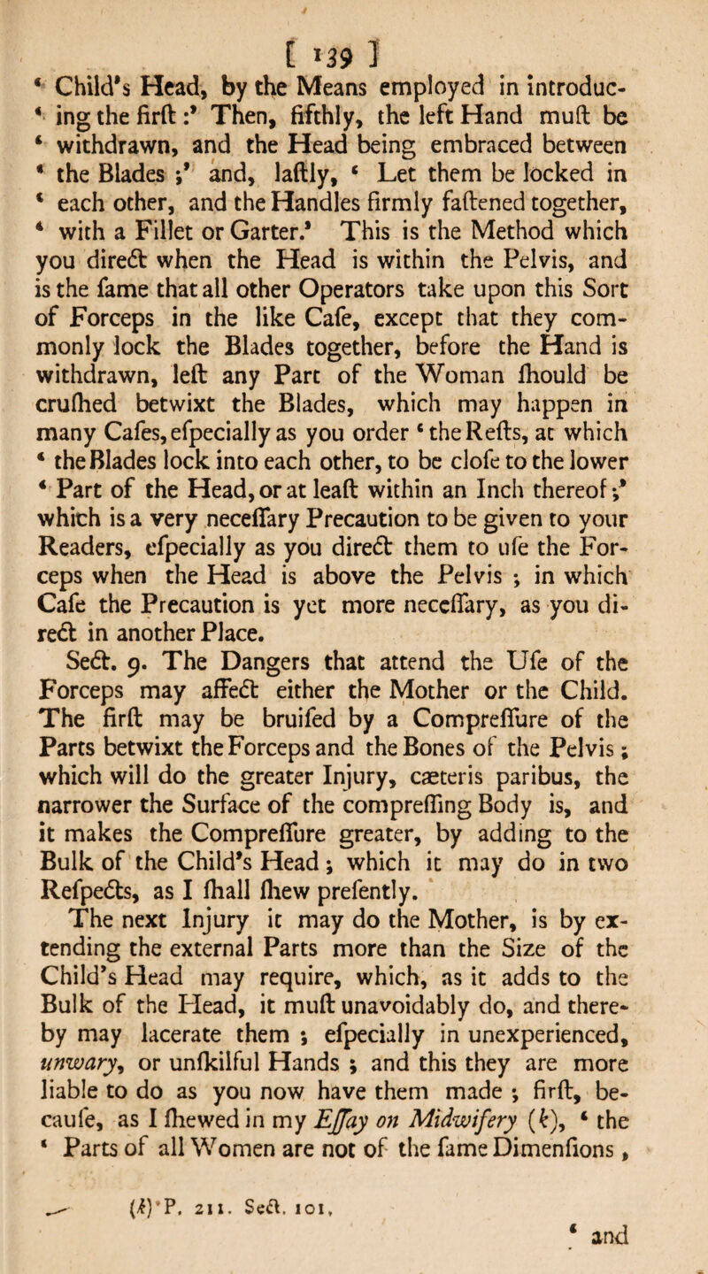 ‘ Child's Head, by the Means employed in Introduc- ‘ ing the firft :* Then, fifthly, the left Hand muft be ‘ withdrawn, and the Head being embraced between * the Blades and, laftly, ‘ Let them be locked in * each other, and the Handles firmly faftened together, * with a Fillet or Garter.’ This is the Method which you diredt when the Head is within the Pelvis, and is the fame that all other Operators take upon this Sort of Forceps in the like Cafe, except that they com¬ monly lock the Blades together, before the Hand is withdrawn, left any Part of the Woman fliould be crufhed betwixt the Blades, which may happen in many Cafes, efpecially as you order ‘theRefts, at which ‘ the Blades lock into each other, to be clofe to the lower * Part of the Head, or at leaft within an Inch thereof which is a very neceffary Precaution to be given to your Readers, efpecially as you direeft them to ufe the For¬ ceps when the Head is above the Pelvis ; in which Cafe the Precaution is yet more neceffary, as you di- re<ft in another Place. Se(ft. 9. The Dangers that attend the Ufe of the Forceps may affedt either the Mother or the Child. The firft may be bruifed by a Compreffure of the Parts betwixt the Forceps and the Bones of the Pelvis; which will do the greater Injury, caeteris paribus, the narrower the Surface of the compreffmg Body is, and it makes the Compreffure greater, by adding to the Bulk of the Child’s Head; which it may do in two Refpedts, as I fliall Ihew prefently. The next Injury it may do the Mother, is by ex¬ tending the external Parts more than the Size of the Child’s Head may require, which, as it adds to the Bulk of the Head, it muft unavoidably do, and there* by may lacerate them ; efpecially in unexperienced, unwary^ or unfkilful Hands ; and this they are more liable to do as you now have them made ; firft, be- caufe, as I fhewed in my EJfay on Midwifery (^), ‘ the ‘ Parts of all Women are not of the fame Dimenfions, (i)'P. 211. 101, ‘ and