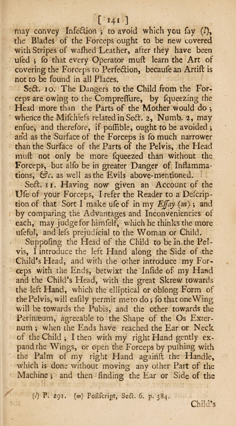 may convey Infedlion to avoid which you fay (J), the Blades of the Forceps ought to be new covered with Stripes of waflied Leather, after they have been ufed ; fo that every Operator mud learn the Art of covering the Forceps to Perfcdlion, becaufe an Artift is not to be found in all Places. Sedl. lo. The Dansers to the Child from the For- ccps are owing to the CompreflTure, by fqueezing the Head more than the Parts of the Mother would do ; whence the Mifchiefs related in Sed:. 2, Numb. 2, may enfue, and therefore, if polTible, ought to be avoided s and as the Surface of the Forceps is fo much narrower than the Surface of the Parts of the Pelvis, the Head mud not only be more fqueezed than without the Forceps, but alfo be in greater Danger of Inflamma¬ tions, as well as the Evils above-mentioned. Sed:. II. Having now given an Account of the Ufe of your Forceps, I refer the Reader to a Defcrip- tion of that Sort I make ufe of in my EJfay (m); and by comparing the Advantages and Inconveniencics of each, may judge for himfelf, which he thinks the more ufeful, and lefs prejudicial to the Woman or Child. Suppofing the Head of the Child to bein the Pel¬ vis, I introduce the left Hand along the Side of ithe Child’s Head, and with the other introduce my For¬ ceps with the Ends, betwixt the Infide of my Hand and the Child’s Head, with the great Skrew towards the left Hand, which the elliptical or oblong Form of the Pelvis, will eafily permit me to do j fo that one Wing will be towards the Pubis, and the other towards the Perin^eum, agreeable to the Shape of the Os Exter¬ num *, when the Ends have reached the Ear or Neck of the Child ; I then with my right Hand gently ex¬ pand the Wings, or open the Forceps by puihing with the Palm of my right Hand againfl: the Handle, which is done without moving any other Part of the Machine; and then finding the Ear or Side of the (/) P. 291, [w] Poflfcript, Se6l. 6. p. 384. Child’s