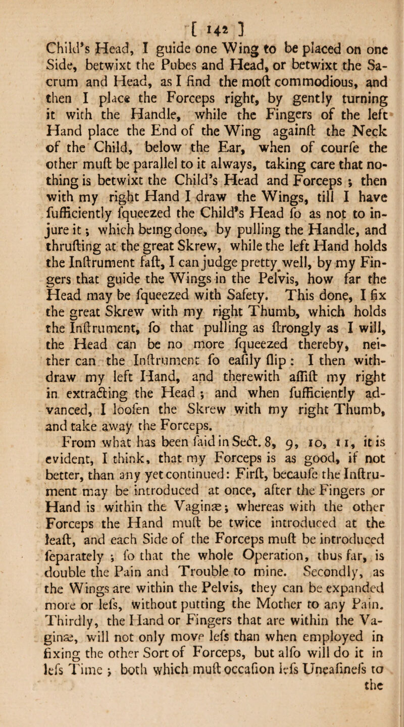 Child’s Head, I guide one Wing to be placed on one Side, betwixt the Pubes and Head, or betwixt the Sa¬ crum and Head, as I find the mod commodious, and then I plac« the Forceps right, by gently turning it with the Handle, while the Fingers of the left Hand place the End of the Wing againfi: the Neck of the Child, below the Ear, when of courfe the other muft be parallel to it always, taking care that no¬ thing is betwixt the Child’s Head and Forceps ; then with my right Hand I draw the Wings, till I have fufficiently fqueezed the Child’s Head fo as not to in¬ jure it *, which being done, by pulling the Handle, and thrufting at the great Skrew, while the left Hand holds the Indrument fall, I can judge pretty^ well, by my Fin¬ gers that guide the Wings in the Pelvis, how far the Head may be fqueezed with Safety. This done, I fix the great Skrew with my right Thumb, which holds the Infirument, fo that pulling as flrongly as I will, the Head can be no more fqueezed thereby, nei« ther can the Inftrument fo eafily flip: I then with¬ draw my left Hand, and therewith aflifl: my right in extrafting the Head ; and when fufficiently ad¬ vanced, I loofen the Skrew with my right Thumb, and take away the Forceps. From what has been laid in Seeff. 8, 9, 10, ii, it is evident, I think, that my Forceps is as good, if not better, than any yet continued: Firfl:, becaufe the Inftru- ment may be introduced at once, after the Fingers or Hand is within the Vaginae; whereas with the other Forceps the Hand mud be twice introduced at the lead:, and each Side of the Forceps mud be introduced feparately fo that the whole Operation, thus far, is double the Pain and Trouble to mine. Secondly, as the Wings are within the Pelvis, they can be expanded more or lefs, without putting the Mother to any Pain. Thirdly, the Hand or Fingers that are within the Va¬ ginae, will not only move lefs than when employed in fixing the other Sort of Forceps, but alfo will do it in lefs Time > both which mudoccafion lefs Uneafinefs to the