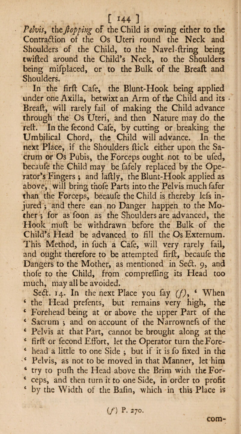 Pelvis y the flopping of the Child is owing either to the Contradion of the Os Uteri round the Neck and Shoulders of the Child, to the Navel*firing being twified around the Child’s Neck, to the Shoulders being mifplaced, or to the Bulk of the Breaft and Shoulders. In the firfi Cafe, the Blunt-Hook being applied under one Axilla, betwixt an Arm of the Child and its • Breafi, will rarely fail of making the Child advance through the Os Uteri, and then Nature may do the refi. In the fecond Cafe, by cutting or breaking the Umbilical Chord, the Child will advance. In the next Place, if the Shoulders fiick either upon the Sa¬ crum or Os Pubis, the Forceps ought not to be ufed, becaiife the Child may be fafely replaced by the Ope¬ rator’s Fingers ; and lafily, the Blunt-Hook applied as above, will bring thofe Parts into the Pelvis much fafer than the Forceps, beeaufe the Child is thereby lefs in¬ jured ; and there can no Danger happen to the Mo¬ ther ; for as foon as the Shoulders are advanced, the Hook mufi be withdrawn before the Bulk of the Child’s Head be advanced to fill the Os Externum. This Method, in fuch a Cafe, will very rarely fail, and ought therefore to be attempted firfi, beeaufe the Dangers to the Mother, as mentioned in Sect. 9, and thofe to the Child, from comprefling its Head too much, may all be avoided. Sedt. 14. In the next Place you fay (f)^ ‘ When ‘ the Head prefents, but remains very high, the ‘ Forehead being at or above the upper Part of the ^ Sacrum *, and on account of the Narrownefs of the ‘ Pelvis at that Part, cannot be brought along at the ‘ firfi or fecond Effort, let the Operator turn theFore- * head a little to one Side j but if it is fo fixed in the Pelvis, as not to be moved in that Manner, let him ‘ try to pufh the Head above the Brim with theFor- ‘ ceps, and then turn it to one Side, in order to profit ‘ by the Width of the Bafin, which in this Place is (/) E 270- com-