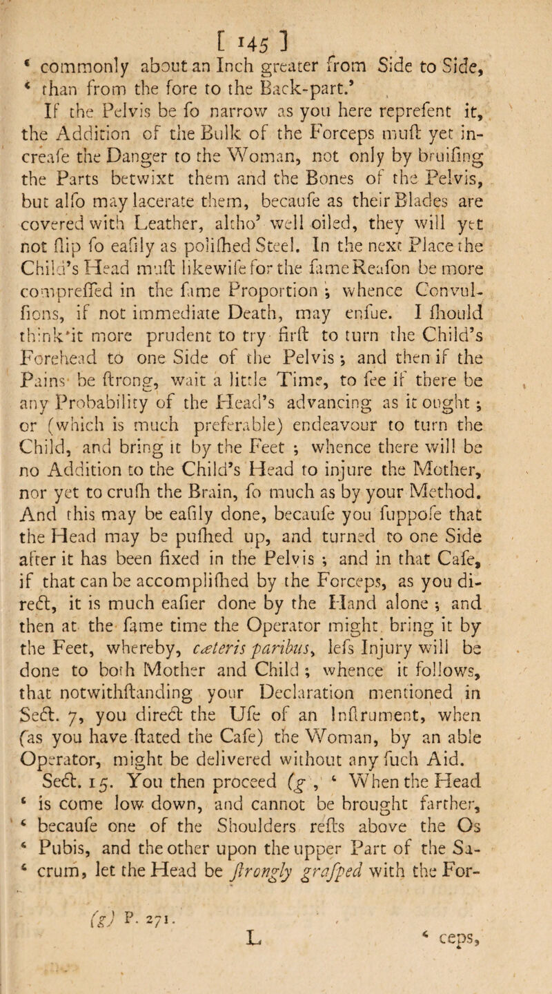 * commonly about an Inch greater from Side to Side, * than from the fore to the Back-part.’ If the Pelvis be fo narrow as you here reprefent it, the Addition of the Bulk of the Porceps muH; yet in- creafe the Danger to the Woman, not only by bruifing the Parts betwixt them and the Bones of the Pelvis, but alfo may lacerate them, becaufe as their Blades are covered with Leather, akho’ well oiled, they will yet not flip fo eafily as polifhed Steel. In the next Place the Child’s Head mud likewifefor the fameReafon be more comprefied in the fame Proportion ; whence ConvoL fions, if not immediate Death, may enfue. I fhould thinkdt more prudent to try fird to turn the Child’s Forehead to one Side of the Pelvis; and then if the Pains- be drong, wait a little Time, to fee if there be any Probability of the Head’s advancing as it ought; or (which is much preferable) endeavour to turn the Child, and bring it by the Feet •, whence there will be no Addition to the Child’s Head to injure the Mother, nor yet to crufh the Brain, fo much as by your Method. And this may be eafily done, becaufe you fuppofe that the Head may be pufhed up, and turned to one Side after it has been fixed in the Pelvis *, and in that Cafe, if that can be accompliflied by the Forceps, as you di- redl, it is much eafier done by the Fland alone ; and then at the fame time the Operator might bring it by the Feet, whereby, c^eteris paribus^ lefs Injury will be done to both Mother and Child ; whence it follows, that notwithdanding your Declaration mentioned in Sedl. 7, you direcd the Ufe of an Infirument, when fas you have dated the Cafe) the Woman, by an able Operator, might be delivered without anyfuch Aid. Sedl. 15. You then proceed (g , ‘ When the Head ‘ is come low down, and cannot be brought fiirther, ‘ becaufe one of the Shoulders reds above the Os ‘ Pubis, and the other upon the upper Part of the Sa- ‘ crum, let the Head be Jlrongly grafped with the For- ceos. (k) P- Z/I- L 4