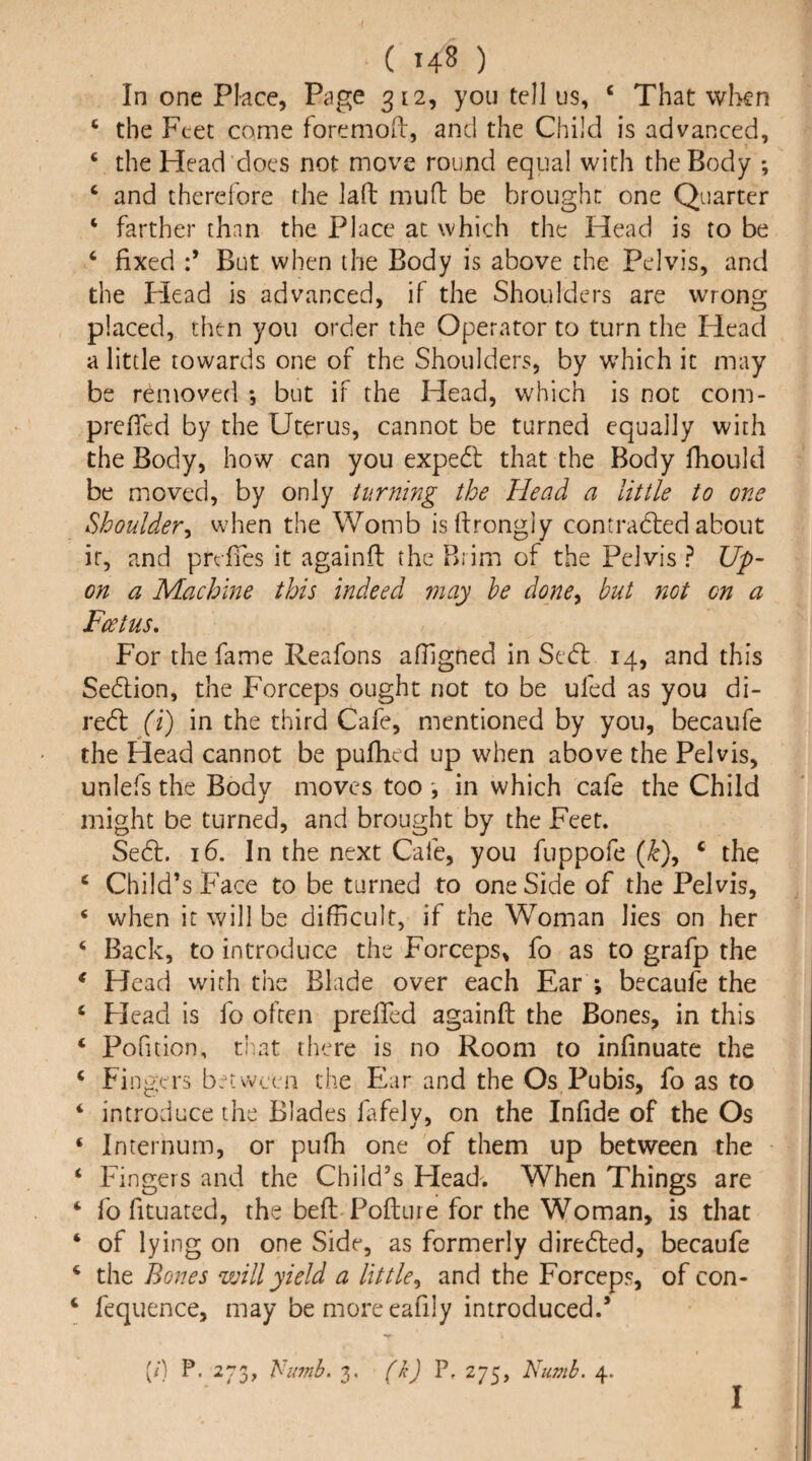 ( hS ) In one Place, Page 312, you tell us, ‘ That when ‘ the Feet come foremoft, and the Child is advanced, ‘ the Head does not move round equal with the Body *, ‘ and therefore the laft muH: be brought one Quarter ‘ farther than the Place at which the Head is to be ‘ fixed d But when the Body is above the Pelvis, and the Plead is advanced, if the Shoulders are wrong placed, then you order the Operator to turn the Head a little towards one of the Shoulders, by wdiich it may be removed *, but if the Head, which is not com- prefied by the Uterus, cannot be turned equally with the Body, how can you expedl that the Body fiiould be miovcd, by only turning the Head a little to one Shoulder^ when the Womb isfirongly contradled about it, and prefies it againft the Bi im of the Pelvis ? Up¬ on a Machine this indeed may he done^ hut not on a Feetus, For the fame Reafons aOlgned in Sedl 14, and this Seftion, the Forceps ought not to be ufed as you di¬ rect {i) in the third Cafe, mentioned by you, becaufe the Head cannot be pufiied up when above the Pelvis, unlefs the Body moves too ', in which cafe the Child might be turned, and brought by the Feet. Se6l. 16. In the next Cafe, you fuppofe (/c), ‘ the ‘ Child’s Face to be turned to one Side of the Pelvis, ‘ when it will be difficult, if the Woman lies on her ‘ Back, to introduce the Forceps, fo as to grafp the ^ Head with the Blade over each Ear ; becaufe the ‘ Head is fo often prefied againft the Bones, in this ‘ Pofuion, that there is no Room to infinuatc the ‘ Fingers between the Ear and the Os Pubis, fo as to ‘ introduce the Blades lafely, on the Infide of the Os ‘ Internum, or pufh one of them up between the ‘ Fingers and the Child’s Head'. When Things are ‘ fo fituated, the beft-Pofture for the Woman, is that ‘ of lying on one Side, as formerly diredted, becaufe ^ the Bones will yield a little^ and the Forceps, of con- ‘ fequence, may be more eafily introduced.’