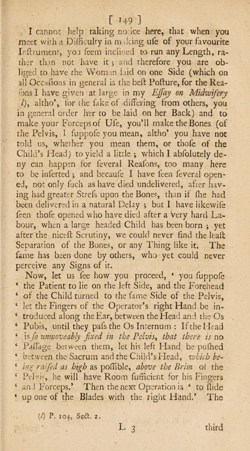 [149] ^ I cannot help taking norice here, that when you meet with a Dimculry in m iking ufe of your favourite Inftrumenr, yoj feem inclined to run any Length, ra¬ ther than not have it j and therefore you are ob¬ liged to have the Woman laid on one Side (which on all Occafions in general is the beft Pofture, for the Rea¬ sons I have given at large in my EJfay on Midwifery /), altho% for the fake of difrering from others, you in general order her to be laid on her Back) and to* make your Forceps of Ufe, you’ll make the Bones (of the Pelvis, I fuppofe you mean, altho’ you have not told us, whether you mean them, or thofe of the Child’s Head) to yield a little ; which I abfolutely de¬ ny can happen for feveral Reafons, too many here to be inferted, and becaufe I have feen feveral open¬ ed, not only fach as have died undelivered, after hav¬ ing had greater Strefs upon the Bones, than if flie had been delivered in a natural Delay ; but I have iikewifs feen thofe opened who have died after a very hard La¬ bour, when a large headed Child has been born ; yet after'the nicefi: Scrutiny, we could never find the leafl Separation of the Bones, or any Thing like it. The fame has been done by others, who yet could never perceive any Signs of it. Now, let us fee how you proceed, ‘ you fuppofe ‘ the Patient to lie on the left Side, and the Forehead ‘ of the Child turned to the fame Side of the Pelvis, ‘ let the Fingers of the Operator’s right Hand be in- ‘ troduced along the Ear, between the Head and the Os ‘ Pubis, until they pafs the Os Incernum : If the Head ‘ is fo unmoveahly fixed in the Felvis^ that there is no ‘ PaiTage between them, let his left Hand be pufhed ‘ between the Sacrum and the Child’s Head, which be- ^ uijr raified as high as poiTible, above the Brhn of the ‘ Pelv)‘ he will have Room fufiicient for his Finders ‘ an.1 Forceps.’ Then the next Operation is ‘ to Hide ‘ up one of the Blades with the right Hand.’ The {/) P. 104, Seft. 2.