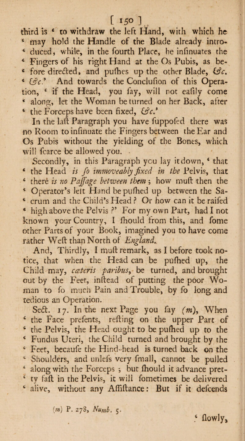 third is * to withdraw the left Hand, with which he ‘ may hold the Handle of the Blade already intro- * duced, while, in the fourth Place, he infinuates the * Fingers of his right Hand at the Os Pubis, as be- « fore direded, and pufhes up the other Blade, (ffc. ‘ And towards the Conclufion of this Opera¬ tion, ‘ if the Head, you fay, will not eafily come * along, let the Woman be turned on her Back, after ^ the Forceps have been fixed, In the laft Paragraph you have fuppofed there was no Room toinfinuate the Fingers between the Ear and Os Pubis without the yielding of the Bones, which will fcarce be allowed you. . Secondly, in this Paragraph you lay it down, ‘ that ‘ the Head is fo m7noveably fixed in the Pelvis, that ‘ there is no Pajfage between them ; how muft then the * Operator’s lett Hand bepufhed up between the Sa- ‘ crum and the Child’s Head ^ Or how can it be raifed ‘ high above the Pelvis ?’ For my own Part, had I not known your Country, I Ihould from this, and fome other Parts of your Book, imagined you to have come rather Weft than North of England,. And, Thirdly, I muft remark, as I before took no¬ tice, that when the Head can be pufhed up, the Child may, ccetcris paribus^ be turned, and brought out by the P'eer, inftead of putting the poor Wo¬ man to fo much Pain and Trouble, by fo long and tedious an Operation. Sed. 17. In the next Page you fay {m\ When ‘ the Face prefents, refting on the upper Part of ‘ the Pelvis, the Head ought to be pullied up to the ^ Fundus Uteri, the Child turned and brought by the ‘ Feet, becaufe the Hind-head is turned back on the Shoulders, and unlefs very fmall, cannot be pulled ‘ along with the Forceps *, bur ftiould it advance pret- ‘ ty fall in the Pelvis, it will fometimes be delivered ^ alive, without any Aftiftance: But if it defeends [m] P. 278, Numh, 5. ^ flowly.